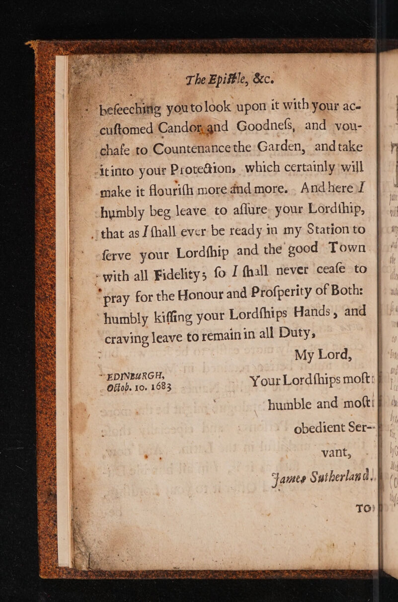 = : befeechitig youto look upon it with your ac. ' euftomed Candongnd Goodnels, and vou- ‘chafe to Countenance the Garden, andtake -Itinto your Prote&ion, which certainly will make it flourifh more dnd more. . And here f humbly beg leave to affure. your Lordithip, that as J {hall ever be ready in my Station to | ferve your Lordfhip and the good Town | >with all Fidelity; fo I fhall. never ceafe to “pray for the Honour and Profperity of Both: ‘humbly kiffing your Lordfhips Hands , and craving leave to remainin all Duty, : My Lord, EDINBURGH, Offob. 10. 1683 Your Lordfhips moft:} obedient Ser-- | vant, James Sutherland. ER GEE Chase hae Shc on ea eee he ee . rR