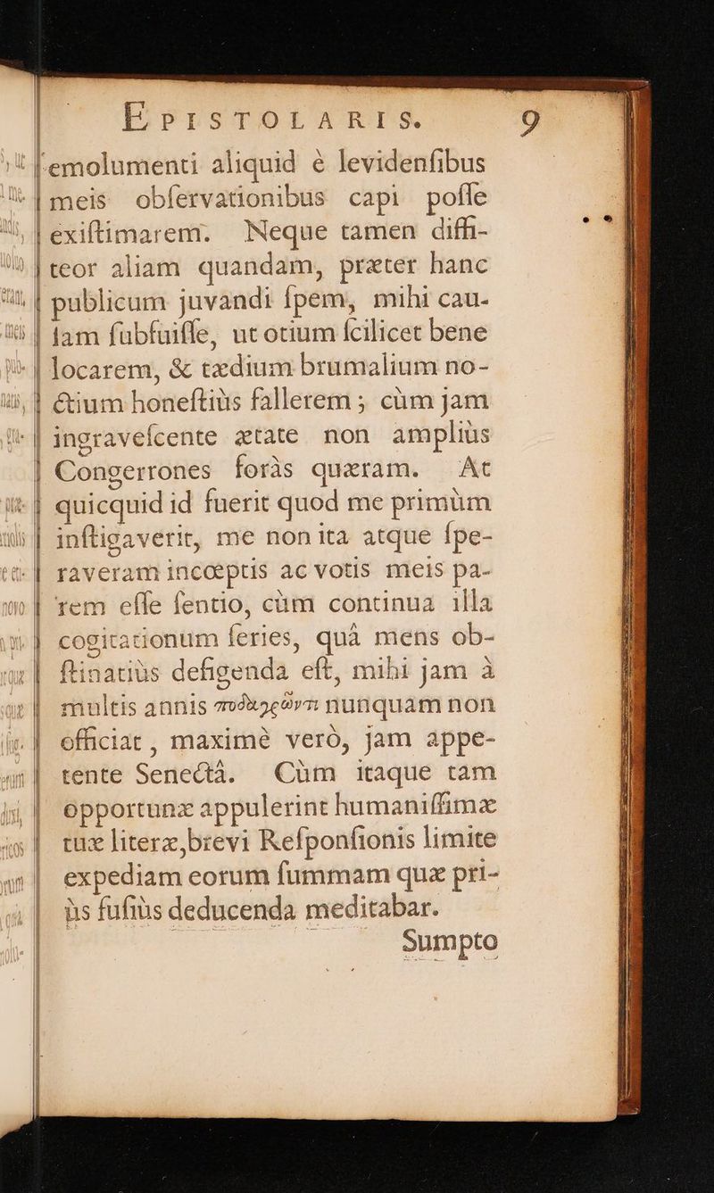 | i ! lam fübfuiffe, ut otium fcilicet bene m——P ingravefcente atate non amplius Congerrones foràs quaram. — At quicquid id fuerit quod me primum inftigaverit, me non ita atque fpe- raveram incoeptis ac votis meis pa- rem effe fentio, cüm contcinua.| illa cogitationum feries, quà mens ob- ftinatiüs defigenda eft, mibi jam à multis annis 779x5c9»7 nunquam non officia, maximé veró, jam appe- tente Senectà. Càüm itaque tam opportunzx appulerint humaniffimx tüz literz,brevi Refponftonis limite expediam eorum fummam quz pri- iis fufiüs deducenda meditabar. | Sumpto