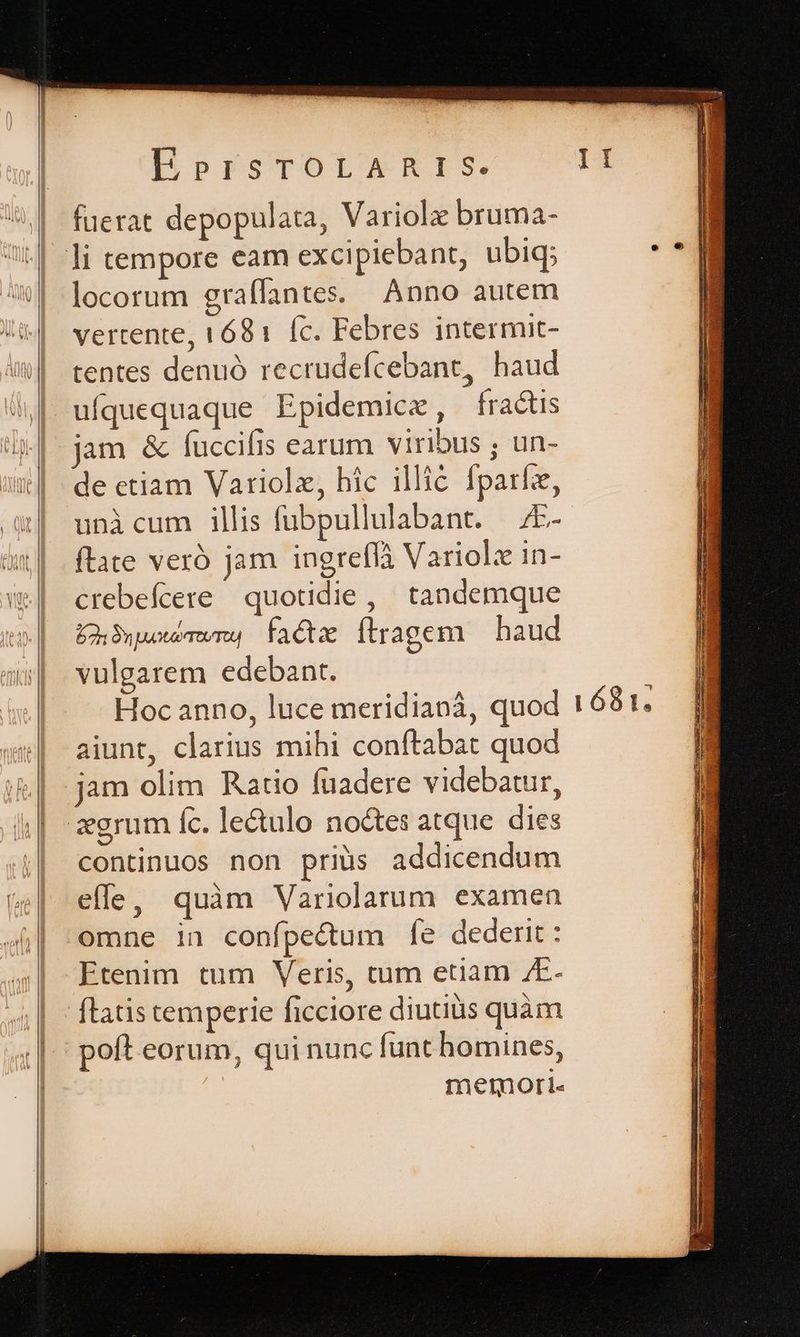(tta PDPrSTOILERIS fuerat depopulata, Variolz bruma- locorum craffantes. Anno autem S 1 tentes denuó recrudeícebant, haud jam &amp; fuccifis earum viribus ; un- de ctiam Variolz, hic illic fparfz, unicum illis fübpullulabant. 7E- ftate veró jam ingreflà Variolz in- crebefcere quotidie, tandemque Üh5wwwwng facte flragem — haud vulgarem edebant. Hoc anno, luce meridianá, quod aiunt, clarius mihi conftabat quod jam olim Ratio fuadere videbatur, continuos non priüs addicendum effe, quàm Variolarum examen omne in confpectum fe dederit: Etenim tum Veris, tum etiam /E- flatis temperie ficciore diutius quàm poft eorum, qui nunc funt homines, memori.