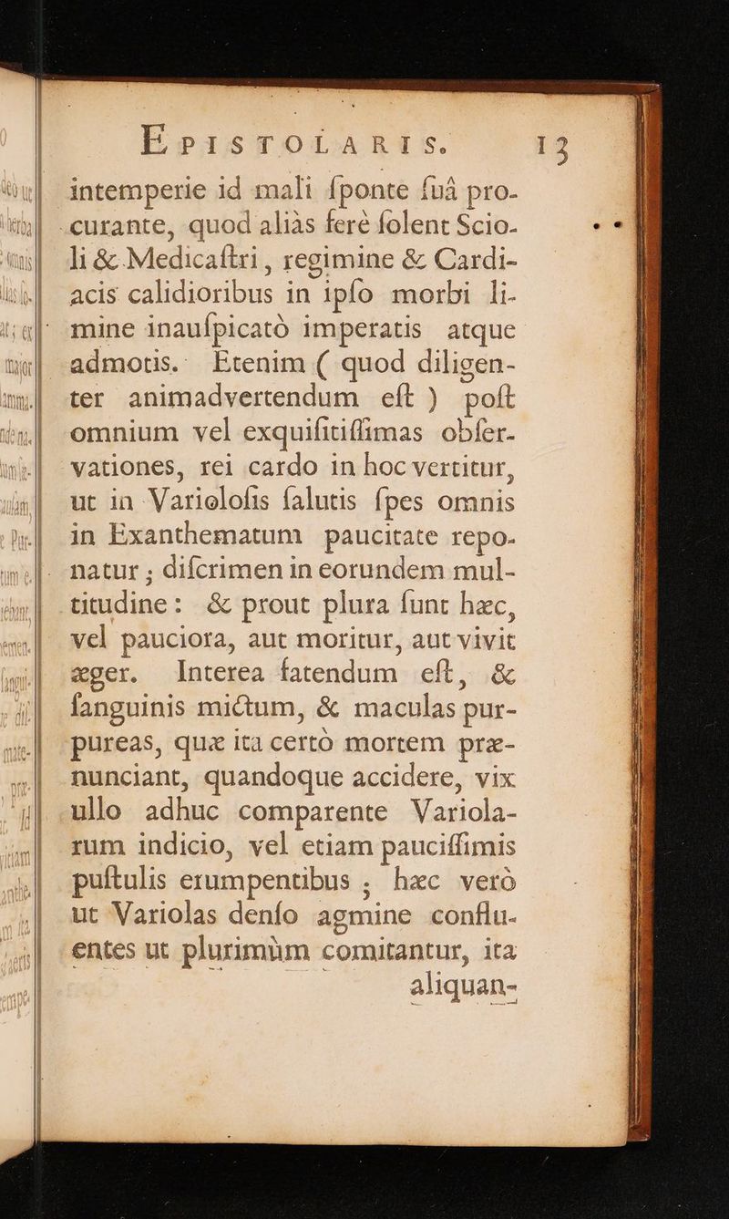 t , 2 : » z L2 - zt E « 4 -1 , — a  s. intemperie id mali fponte fuá pro. -curante, quod aliàs fere folent Scio. li &amp; Medicaílri , regimine &amp; Cardi- mine inauípicató imperatis atque admotis. Etenim ( quod diligen- ter animadvertendum eít ) poft omnium vel exquifitiffimas obfer. vationes, rei cardo in hoc vertitur, ut ia Variolofis falutis fpes omnis in Exanthematum paucitate repo. natur ; difcrimen in eorundem mul- titudine: &amp; prout plura funt hzc, vcl pauciora, aut moritur, aut vivit xger. Interea fatendum eft, &amp; fanguinis mictum, &amp; maculas pur- pureas, qus ita certó mortem prze- nunciant, quandoque accidere, vix ulo adhuc comparente Variola- rum indicio, vel etiam pauciffimis puítulis erumpentibus ; hac veró ut Variolas denfo agmine conflu. entes ut plurimüm comitantur, ita aliquan- eem LE pd phe ael T nose xRecua ue E Eixceeeucee c D MÓMMÓ——À mer ue E x — m C eu E Mer VEUREEUE QI EDO. acu RNC UU ei c pNEGT . ere t  TURN IMS, ARISINREEO S RUE DESERUNT L/