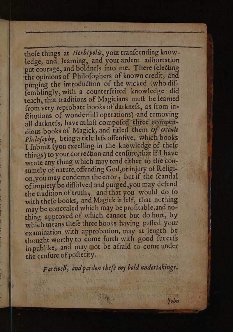 thefe things at Herbipoli, your tranícending know- ledge, and learning, and your ardent adhortation put courage, and boldnefs into me. There {electing ‘the opinions of Philofophers of known credit, and purging the introduction of the wicked (who dif- femblingly, with a counterfeited knowledge. did teach, that traditions of Magicians muft be learned from very reprobate books of darknefs, as from in- ftitutions of wonderfull operations) -and removing all darknefs, have atlaft compofed three compen- dious books of Magick, and titled them of occult Philofophy, being atitle lefs offenfive, which books I fubmit (you excelling. in the knowledge of thefe things) to your correction and cenfure,that if T have wrote any thing which may tend either to the con- tumely of nature, offending God,or injury of Religi- on,you may condemn theerror; but if the fcandal of impiety be diffolved and purged,you may defend the tradition of truth; and that you would do fo with thefe books, and Magick it felf, chat nothing may be concealed which may be profitable,and no- thing approved of which cannot but do hurt, by which means thefe three books having piffed your examination with approbation, may at length be thought worthy to come forth with good fuccefs inpublike, and may @ot be afraid to come under che cenfure of pofterity. Farewell, and pardon thefe my bold undertakings.