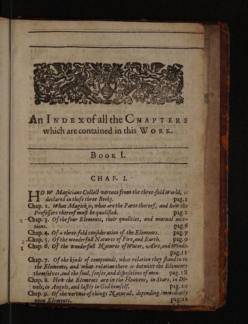 Anlwprx ofallthe Cu ar TEeRs which are contained in this V oR x. CHA Peck H? V. Magicians Colled vertues from the three-fold World, i5 declared in thefe three Books. pag.t Chap. 2. hat Magick is, what are tbe Parts thereof, and how the- - Profejfors thereof muft be qualified. pig.2 « 7 Chap. 3. Of thefour Elements, their qualities, and mutual mixe Bion. d 0 pagó Chap. a Of a three-fold confederation of the Elements. pag.7 > Chap. s. Of the wonderfull Natures of Fire,and Earth, pag.9: x Chap. 6. Of the wonderfull Natures of Water, eLire,and Windss aud Ag.II Chap. 7. Of tbe kinds of compounds, what relation they fandis to the Elements, and what velation there. zs betwixt the Elements - themfelves,and the foul, fenfes,and difpofitions of men. pag.19 Chap. 8. How the Elements are ix the Heavens, in Stars, in Die ' welsyin Angels, and laftly in God bim[elf. : pag.29' Chap. 9. .Of thevertnes of things Natural, depending immediatly’
