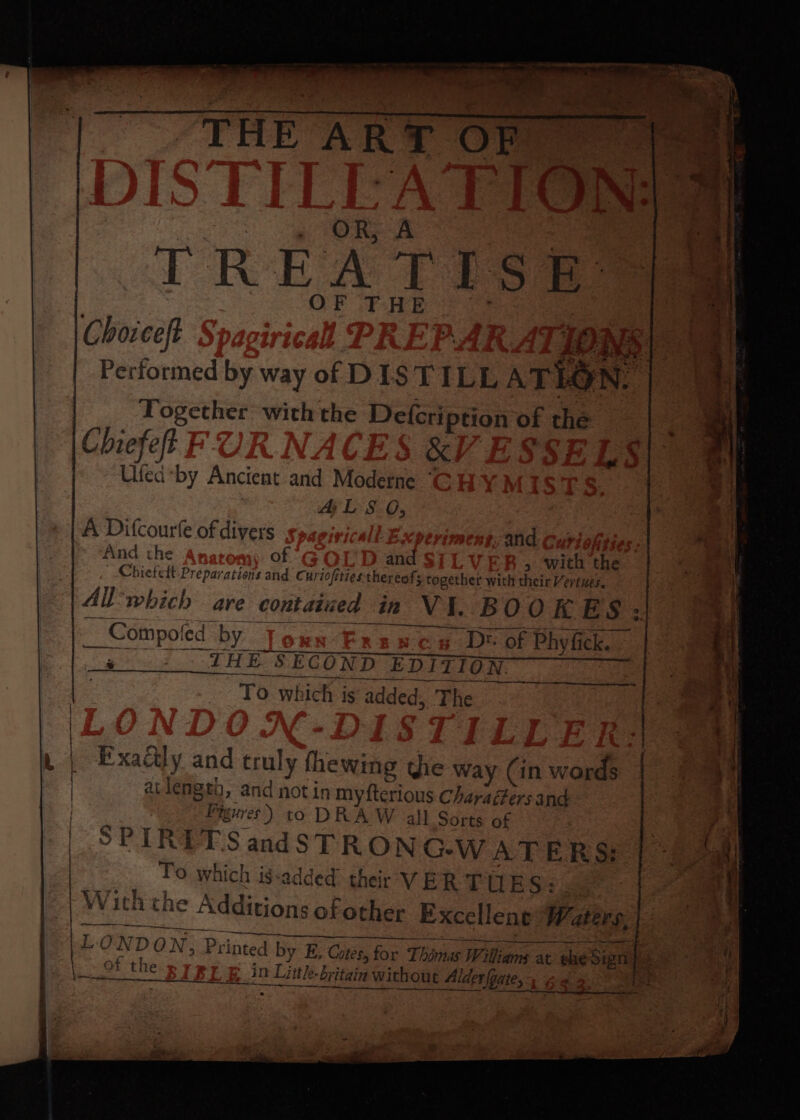 fo OF T HE Chorceft LOWS Performed by way of DIST ILL ATIC | yN Together with the Defcription of the Chiefet | &amp;, Ufed*by Ancient and Moderne ~ AL Ss 0, A Difcourfe of divers and And the of and &gt; ‘with the Chiefett- Preparations and Cuvi ofities thereof; together with their Vertwes, All which are contained m Vi. BOOKES: __ Compo! ed by — wen D® of Phy fick. ~ ; ___ THE SECOND EDITION RE id ee aan ara eB ge ey oe Ae To which is added, The a | Exactly and one, fhewing the way (in words atlength, and not in myfterious Charadfersand Fh uures) to DRA W all Sorts of | SPIRITS andSTRONG-WATERS: | To Which is-added: their VERTUES: Wi ith the ‘Additions of other Excellene W divs ee NT . OND ON , Printed by E, Cates, for for Thinas Williams at ele Sign bs bs ~ of the LE in Lith le- britain in without ut Alderfoate, fag