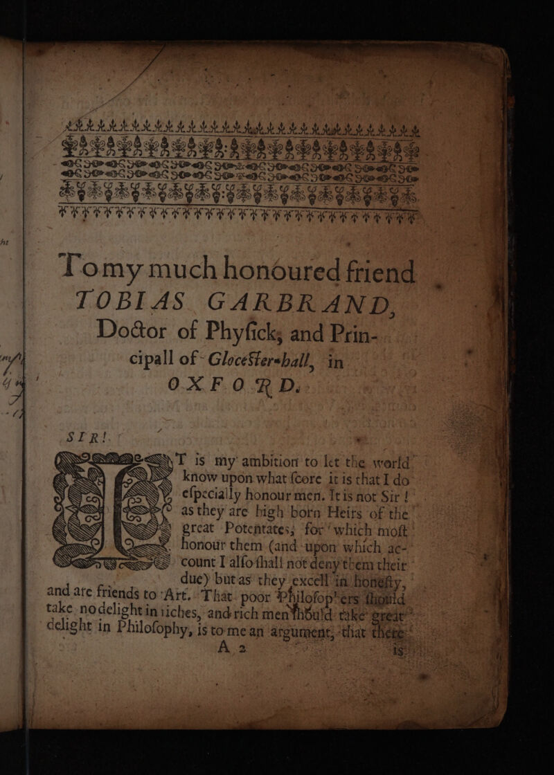 ELI lea SOP DS SHG TODS HEPC 309-95 SOO S&amp;S Beseare IF BE SPOS Uae TP OS OOP OS See ape Ste NEARER ER HGR GD GS GR GER ED TYEEEERE TERETE EEE EE EEE EERE Ee ee Tomy much ae friend TOBIAS GARBRAND, Doéor of Phyfick; and Prin- cipall of - GloceSter-ball in OXFORD. SQ T is my ambition to let the world , know upon what {Core it is that I do e{pecially honour men. Tris not Sir ! as they are high born Heits ‘of the @ great Potetates; for ‘which moft . honour them (and upon which ac- > count I alfo thal pee ce their due) butas’ they ripe in honefty, and ate fried to'Art.. That: poor Ph ofopters tlionid bards Yeante < i Ie ate nat &amp; _ i ge nee sp ’ = = eee ns ~ 4 = a ee ee *  ~> ‘ 4 be « EE y . a ROE PN Ng
