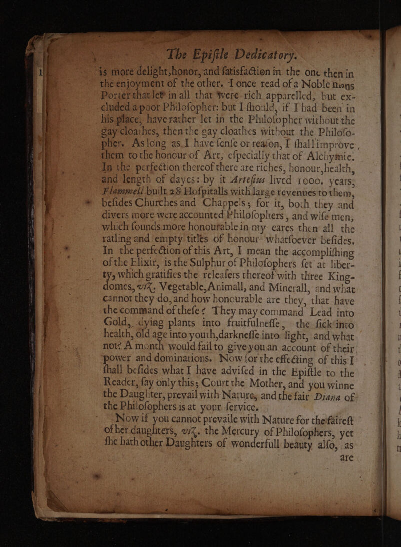 The Epifile Dedicatory. “is more delight, honor, and fatisfaction in. the one then in the enjoyment of the other. Tonce read of a Noble muoys Porter thatle® inall that Were rich apparelled, but ex- cluded a poor Philofopher: but L fhould, if I had been in his place, haverather let in the Philofopher without the gay cloathes, then the gay cloathes without the Philofo- pher. Aslong as_I have fenfe or reafon, I fhallimprove , them tothe honour of Art; efpecially that of Alchymie. In the perfection thereof there are riches, honour,health, and length of dayes: by it Artefivs lived 1000. years; Flammell built.28 Hofpitalls with large revenues to then, befides Churches and Chappe's; for it, both they and divers more were accounted Philofophers , and wife men, which founds more honoufable in my eares then all the ratling and empty titles of honour: whatfoever befides. In the perfection of this Art, I. mean the accomplifhing of the Elixir, is the Sulphur of Philofophers fet at Jiber- ty, which gratifies the releafers thereof with three King- domes, 1%, Vegetable, Animall, and Minerall, and what cannot they do, and how honcurable are they, that have the command of thefez They may command Lead into Gold, dying plants into fruitfulnefle, the fick“into health, old age into youth,darkneffe into light, and what note A month would failto give you.an account of their ‘power and dominations. Now for the effe@ing of this] {hall befides what I have advifed in the Epiftle to the Reader, fay only this; Court the Mother, and you winne the Daughter, prevail with Nature, andthe fair Diana of the Philofophers is at your. fervice. Now if you cannot prevaile with Nature for thefaiteft of her. daughters, w%. the Mercury of Philofophers, yet the hath other Danghters of wonderfull: beauty alfo, as are