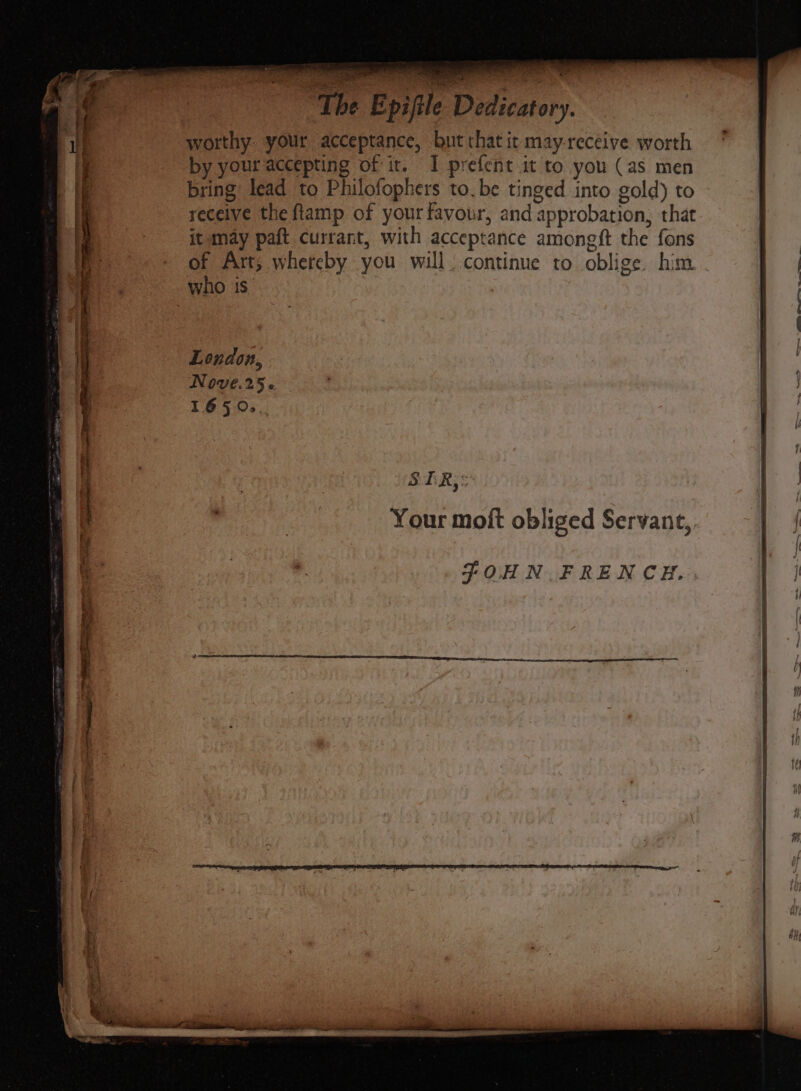 uh] a ‘The Epifile Dedicatory. worthy. your acceptance, but chat it may-receive worth by your accepting of it. I prefent it to you (as men bring lead to Philofophers to. be tinged into gold) to receive the ftamp of your favour, and approbation, that it may paft currant, with acceptance amongft the fons of Art, whereby you will. continue to oblige him London, NOVE.25 « T6950. SER,§ JOHN. FRENCH.