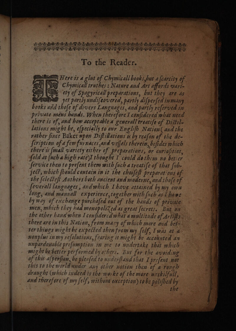 whe Een Eee Ee BeBe IR oe SoBe See A A aire we Bet nt et Be eae PR DED BORG IEE RIN IED SR BY BBD RO RY BIS TID PIR To the Reader. ee ee ue Here is a glut of Chymicall books,but a{carcity of ON ENG Chymicall truthes : Nature and Art affords wari- SS) (MY ety of Spacyricall preparations, but they are as IFRS yet partly undifeovered, partly dilper[ed inmany books arid thofe of divers Languages, and partly referved in private méns hands. When therefore I confidered what need there is of, and how acceptable a generall treatife of Distile lations might be, e{pecially to our Englifh Nation( and the rather fince Baker spon Diftillations ts by reafon of the de- {cription of a few fur naces.and vellels therein, befides which there ts {mall variety either of preparations, or curiofities, fold at {uch ahigh rate\I thought 1 could dothem no beticr service then to prefent them with [uch a treatife of that fub- ject, which fhould contain in it the choifeft preparations of she felecteft Authors both ancient and moderne, and thofe of feverall languages, andwhich Ihave attained by my own long, and manuall experience,tegether with [uch as 1 have by way of exchange purchafed out of the hands of private men, mbich they had monopolized as great fecrets. But on the other hand when I cenfidered what a multitude of Artifts. there are inthis Nation, from mary of which more and bet-- ter things might be expeited then from my elf, Iwas at a- nonplus in my refolutions, fearing it might be accounted an unpardouable prefumption in me ta undertake that which wsizht bebetier performed ty others. But for the avoiding of thw Af periion, be pleafed to uuderftand that I prefent not this totheworldunder any other notion then of 4 rough draught (which indeed is the worke of the more wzskilfull, and therefore of my felf, without exception) tobe polifhed by | | the es: F Na eT mies a : Pot el PSE LOT TRO AP IOI Nh NTP ict i a iS