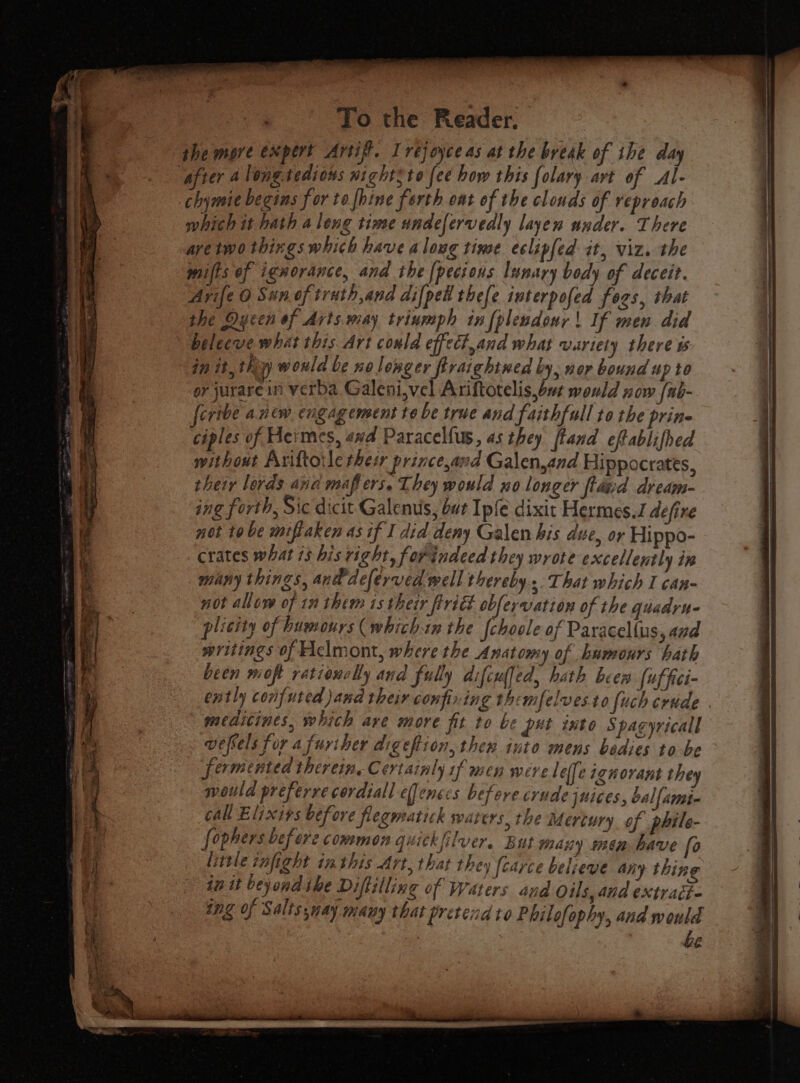 the more expert Artif’. Irejoyce as at the break of ihe day “afier 4 long tedious night3to fee how this folary art of Al- chymie begins f or to fhine forth oat of the clouds of reproach which it hath aleng time undefervedly layen under. There aretwo things which have a love time eclipfed at, viz. the mifts of ignorance, and the [pecious lunary body of deceit. Avife 0 Sun oftruth,and difpew thefe interpofed fogs, that the Qycen of Arts.may triumph in fplendonr | If men did belecve what this Art conld effect,and what wartety there t in it, thy woula be no longer firaightned by, nor bound up to or jurarein verba Galeni,vel Ariftotelis,but would now {ub- feribe anew engagement to be true and faithfull to the prin ciples of Heimes, awd Paracelfus, as they ftand cftablifhed without Ariftoile thesr prince,and Galen,and Hippocrates, their lords and mafi ers. They would no longer ftdnd dream- crates what 13 bis right, forindeed they wrote excellently in many things, and dclerved well thereby... That which I can- not allow of 10 them is their firidt obfervation of the quadru- plicity of humours (whichin the {choole of Paracellus 4nd writings of clmont, where the Anatomy of hamours hath been wioft ratioxclly and fully diftuljed, hath beer fuffici- ently conifuted and their confining themfelvesto (uch crude . meditines, which are more fit to be pet into Spagyricall wefvels for a furiher digeftion, then into mens bedies to be fermented therein, Certainly 1f men were | ef[e ignorant they would preferre cordial efenecs before crude juices, bal{ame- call Elixirs before flegmatick waters, the Mertury of philo- fophers before common quickfilver. But many min have fo little tnfight inthis Art, that they fcarce believe any thing in it beyond ibe Diftilling of Waters and Oils, and extradi- ing of Salissnay many that pretend to Phil ofophy, and would | be
