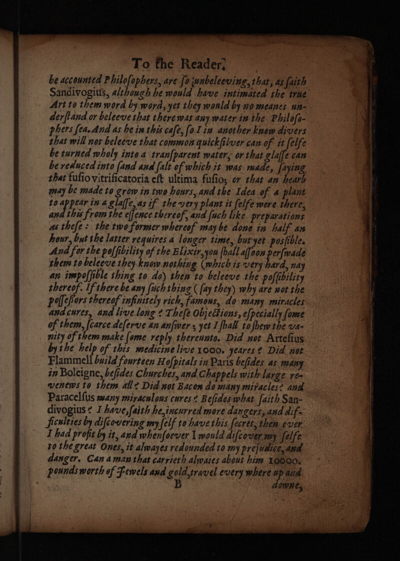 be accounted Philofophers, are [0 wunbeleeving, that, as faith Sandivogius, although he would have intimated the true Art to thems word by. word, yet they wonld by no meanes un- derfland or beleeve that there was any water in the Philofe- phers fea. And as hein this cafe, (oI 12 another know divers that will nor beleeve that common quickfilver can of tt felfe be turned wholy intoa tran[parent water, or that glalfe can be reduced into [and and [alt of which it was made, faying that tufio vitrificatoria eft ultima fufio, or that an hearb may be made to grow in.two hours, and the Idea of a plant to appear in a glaffe,as if the very plant it felfe were there, ana this from the effence thereof, and [uch like. preparations as thefe: the two former whereof may be done in half an hour, but the laster requires a longer time, but-yet posible. And for the poffibility of the Elixtr,you (ball af[oon perfwade thems to beleeve they. know nothing (which is very fod nay an impoffible thing to do) then to beleeve the poffibility thereof. If there be any {uch thing ( [ay they) why are not the polefors thereof infinitely rich, famous, do-many miracles andcures, and livelong 2 Thefe Objections, e[pecially (ome of them, [carce.deferve an anfwers yet I [hall tofbew the va- nity of them make (ome reply thereunto, Did not Artefius bythe help of this medicine live 1000. yeares? Did not Flammell build fourteen H ofpitals in Paris befides as many in Boleigne, befides Churches, and. Chappels with large re- venews to them all? Did not Bacon do many miracles? and Paracelfus many miracalous cures. Befides what. [aith San- divogius? I have, faith he,incurred more dangers, and dif ficulties by difcovering my felf to have this fecret, then ever I had profit by it, and whenfoever | would difcover my felfe to the great Ones, it alwayes redounded to my prejudice, and danger. Can aman that carrieth alyaies about him 10000. pounds worth of Fewels and gold,travel every where up and : B dawne,