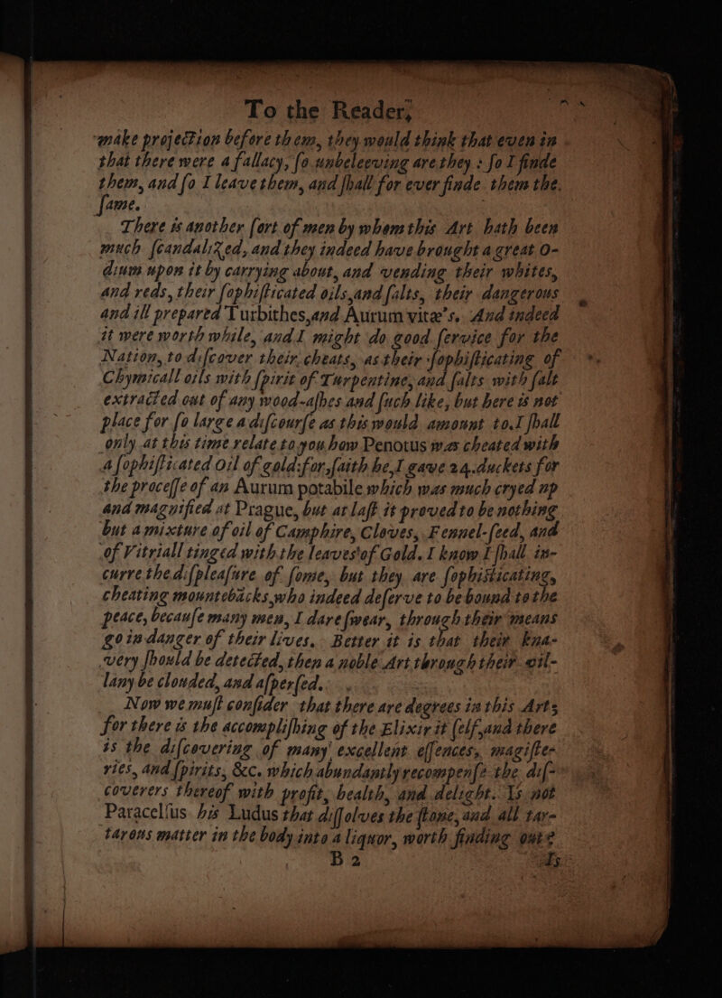 ‘make projection before them, they. would think that even in that there were 4 fallacy, (0 unbeleeving are they: fo I finde Ame. 4 There # another [ort of men by whemthis Art hath been much {candalixed, and they indeed have brought a great 0- dium upon it by carrying about, and vending their whites, and reds, their fophifticated oils,and falts, their dangerous and ill prepared Turbithes,and Aurum vite’s. And indeed it were worth while, andl might do good fervice for the Nation, to difcover their. cheats, astheir fophifticating of Chymicall oils with {pirit of Turpentine, and falts with falt extracted out of any wood-albes and fuch like, but here not place for fo large adifcour{e as this would amount to.I fhall only at the time relatetoyou how Penotus was cheated with 4 fophifticated Oil of cald:for,faith hel gaye 24.duckets for the proceffe of an Aurum potabile which was much cryed up and magytfied at Prague, but at laff it proved to be nothing but amixture of oil of Camphire, Cloves, Fennel-(eed, and Of Vitriall tinged with the leavestof Gold. I know I {hall in- curve thedifpleafure. of fome, but they are {ophisticating, cheating mountebackswho indeed deferve to be bound tothe peace, becaufe many men, I darefwear, through their means goiadanger of their lives, Better it is that their kna- very fhould be detected, then a noble Art through their vil- lany be clouded, and afper(ed.. 3 Now we muft confider that there are degrees ia this Arts Sor there is the accomplifhing of the Elixir it (elf,and there is the difcovering of many' excellent effences, magiffe- vies, and {pirits, &c. which abundantly recompenfe the. dif coverers thereof with profit, health, and delight. 15 not Paracelfus. bs Ludus that aiffolves the (lane, and all tay tavons matter in the body into a liquor, worth finding ont? > ‘ we: , a 4 “ oe he » E _ oS. $ PTE ERIS TAP TY RR Bh er ul OTOL ~ ~—
