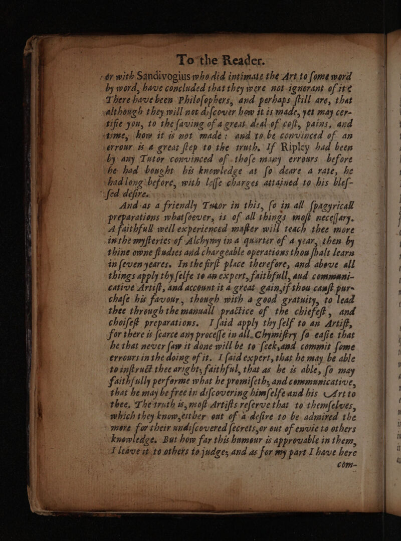 by word, have concluded that they were not-ignerant of it? There have been Philofopbers, and perhaps flill are, that sifie you, to the faving of a.great, deal of coft, pains, and by any Tutor convinced of .thofe many errours before he: had bonoht his knowledge at fo deare a rate, he had long before, with leffe charges attained to his blef- And-as a friendly Tutor in this, fo in all {pagyricall preparations whatfoever, is of all things moft necelfary. A faithful well experienced mafter will teach thee more inthe myfteriesvof Alchymy ina quarter of a.ytar, then by thine owne fisdtes and chargeable eperations thou fhalt learn in fevenyeares. Inthe firft place therefore, and above all things apply thy felfe te an expert, faithfull, aud communni- cative Artift, and account it a.great. gain,if thou camp pur chafe his favour, though with a good gratuity, to lead thee through the manuall practice of the chiefeft, and choifeft preparations. I fia apply thy [elf to an Artift, for there ts {carce any procel[e ix all. Chymiftry fo eafie that he that never {aw it done will be to-[cek,and commit fome errours inthe doing of it. I {aid expert, that he may be able toinftruét. thee aright; faithful, that as he is able, fo may faithfully performe what he promifeth; and communicative, that he may be free ix difcovering bimfelfeand his Art to thee, Thetruth 6, mot Artifis referve that to themfelves, which they know,eitber ont of a defire to be admired the more for their undifcovered fecrets,or out of envie ta others knowledge. But how far this bnmour is approvable in them, I leavest t0.others tojudges and as for my part I have here com- eo eet ~ — — — a i. Cutie