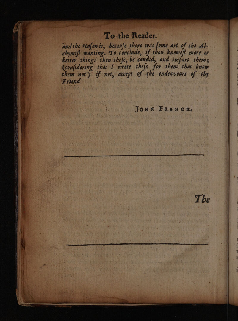 ‘aud the veafonis, becaufe there was fone art of the. Al- ‘chymift wanting. To conclude, if thou knowef more or better things then thefe, be candid, and impart thems (confidering thar I wrote thefe for them. that know them not) if not, accept of the endeavours of thy Fricud :