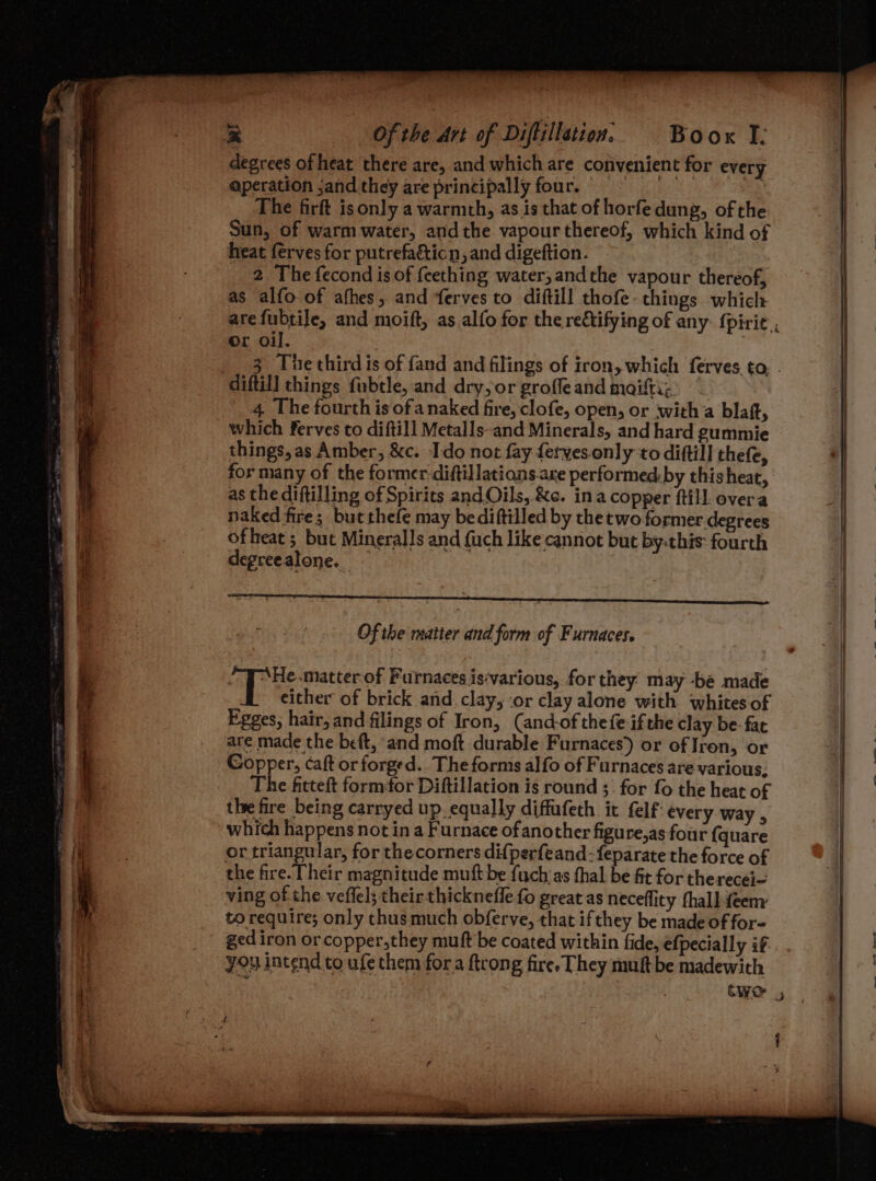 degrees of heat there are, and which are convenient for every aperation ;and they are principally four. © The firft isonly a warmth, as is that of horfe dung, of the Sun, of warm water, andthe vapour thereof, which kind of heat ferves for putrefa&amp;ticn, and digeftion. 2 The fecond is of feething water, andthe vapour thereof, as alfo of afhes, and ferves to diftill thofe. things which arefubtile, and moift, as alfo for the rectifying of any: {pirie., Or oil. . 3 Thethird is of fand and filings of iron, which ferves. to. . diftill things fubtle, and dry, or groffe and maifti, 4, The fourth is ofa naked fire, clofe, open, or with’a blaft, which ferves to diftill Metalls-and Minerals, and hard gummie things, as Amber, &amp;c. Ido not fay ferves.only to diftill thefe, for many of the former diftillations.are performed: by this heat, as the diftilling of Spirits and Oils,.&amp;c. ina copper ftill. overa naked fire; but thefe may bediftilled by the two former degrees iat of leat ; but Mineralls and fuch like cannot but by:this: fourth . 4 degreealone. Of the matter and form of Furnaces. | Ags epettes of Furnaces is‘various, for they may be made either of brick and clay, ‘or clay alone with whites of Egges, hair, and filings of Iron, (and-of thefe ifthe clay be- fac are made the beft, and moft durable Furnaces) or of Iron, or Copper, caft or forged. The forms alfo of Furnaces are various. The fitteft form¢or Diftillation is round ;| for fo the heat of the fire being carryed up. equally diffufeth it felf every Way , Lt which happens not in a Furnace of another figure,as four {quare | . oo or 2 rie for the corners difperfeand:{feparate the force of | | i the fire. Their magnitude muft be fuch‘as thal be fit for therecej— ving of the veffel; their thicknefle fo great as neceflity fhall feenr to require; only thusmuch obferve, that ifthey be made of for- | _ gediron orcopper,they mutt be coated within fide, efpecially if... fi you intend to ufe them fora ftrong fire They muft be madewith e } |: ef y : two : { * bgt i