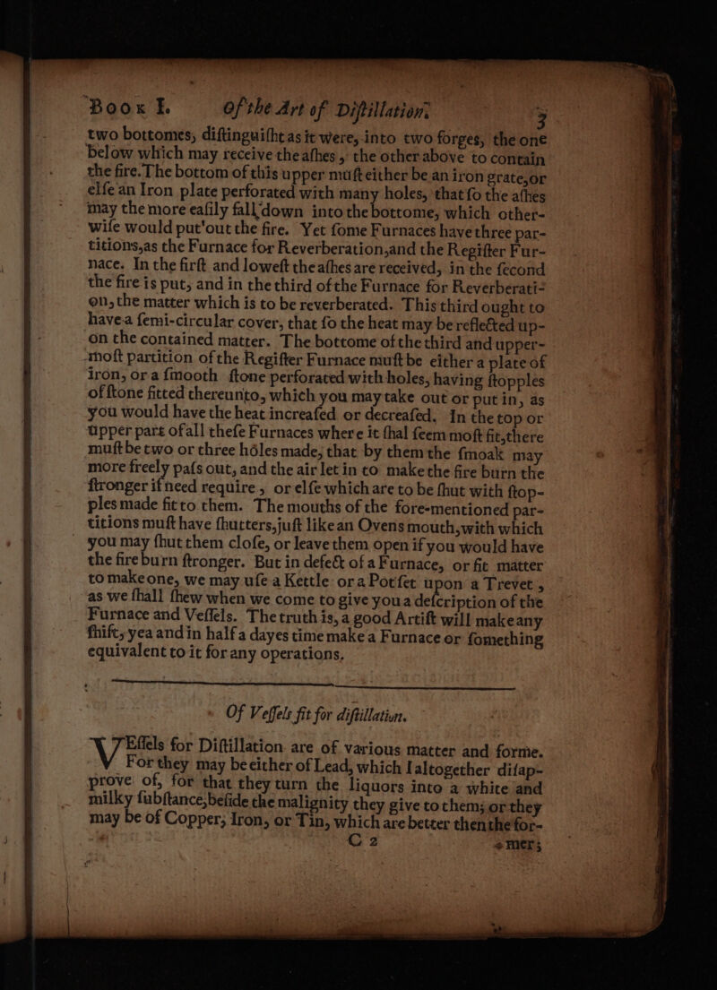 Boox |. of the Art of Diptillation: two bottomes, diftinguitht as it were,-into two forges, the one below which may receive the athes , the other.above to contain the fire. The bottom of this upper mufteither be an iron grate,or elfe an Iron plate perforated with many holes, that fo the athes may the more eafily fall’down into she belcecri which other- wife would put'out the fire. Yet fome Furnaces have three par- titions,as the Furnace for Reverberation,and the Regifter Fur- nace. In the firft and loweft theafhes are received, in the fecond the fire is put, and in thethird ofthe Furnace for Reverberati- on, the matter which is to be reverberated. This third ought to havea femi-circular cover, that fo the heat may be refleted up- on the contained matter. The bottome of the third and upper- -‘thoft partition of the Regifter Furnace muftbe either a plate of iron, ora {mooth {tone perforated with holes, having ftopples of ftone fitted thereunto, which you may take out or putin, as you would have the heat increafed or decreafed. In the top or upper part ofall thefe Furnaces where it thal feem moft fit,there muft be two or three héles made, that by them the {moak may more freely pafs out, and the air let in to makethe fire burn the fironger ifneed require, or elfe which are to be {hut with ftop- as we {hall thew when we come to give youa de ription of the Furnace and Veffels. The truth is, a good Artift will make any fhift, yea andin half a dayes time make a Furnace or fomething equivalent to it for any operations, Of Veffels fit for diftillativn. Vin for Diftillation. are of various matter and forme. For they may be either of Lead, which I altogether difap- prove of, for that they turn the liquors into a white and milky fubftance;befide che malignity they give tothem; or they may be of Copper; Iron, or Tin, which are better thenthefor-