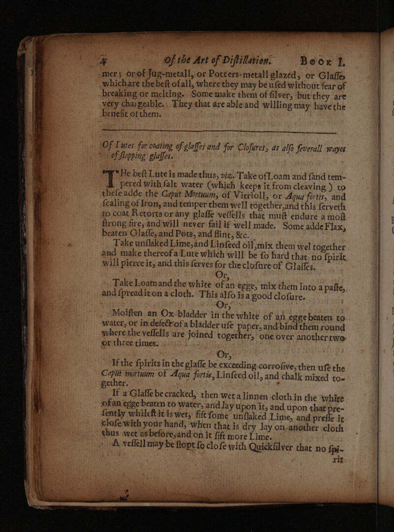 Boox f, mer; onof Jug-metall, or Potters-metall glazed, or Glaffes whichare the beft ofall, where they may be ufed without fear of breaking or melting. Some make them of filver, but they are very chargeable.. They-that are able and willing may: havethe benefit of them. er Of Lutes for coating of glaffes and for Clofures, as alfo feverall wayes of flopping. glaffes. “He beft Lute is madethus, viz. Take of Loam and {and tem- T pered with fale water (which keeps it from cleaving ) to thefeadde thé Caput Mortuum, of Vitrioll > Or Agua fortis, and {caling of Iron, and temper them well together,and this ferveth to coat Retorts or any glaffe veflells that muft endure a molt {trong fire; and will never fail if well made. Some adde Flax, beaten Glaffe, and Pots, and flint, &amp;c. Take unflaked Lime, and Linfeed oil,mix them wel together and make thereofa Lute which will be fo hard that. no {pirit will pierce it, and this ferves for the clofure of Glaffes. ‘ Take Loamand the white of an egee, mix them into a pafte, and {preaditon a cloth. This alfo isa good clofure. Or; | Moiften an Ox-bladder in the white of an egge beaten to water, or indefeétof a bladder ufe paper, and bind them round where the veflells are joined together, one over another two: or'three times. Or, If the fpirits in the glaffe be exceeding-corrofive, then ufé the he mortuum Of Aqua fortis, Linfeed oil , and chalk mixed to« ether. J If a Glaffe be cracked, then wet a linnen cloth in the “whire ofan egge beaten to water, and Jay upon it, and upon that pre-~ fently whileftit is wet, fiftfome unflaked Lime, and preffe it clofe with your hand; ‘when that is dry lay on-another cloth thus .wet as before,;and on it fift more Lime. A. veflell may be ftopt fo clofe with Quickfilver that no {pi- rit