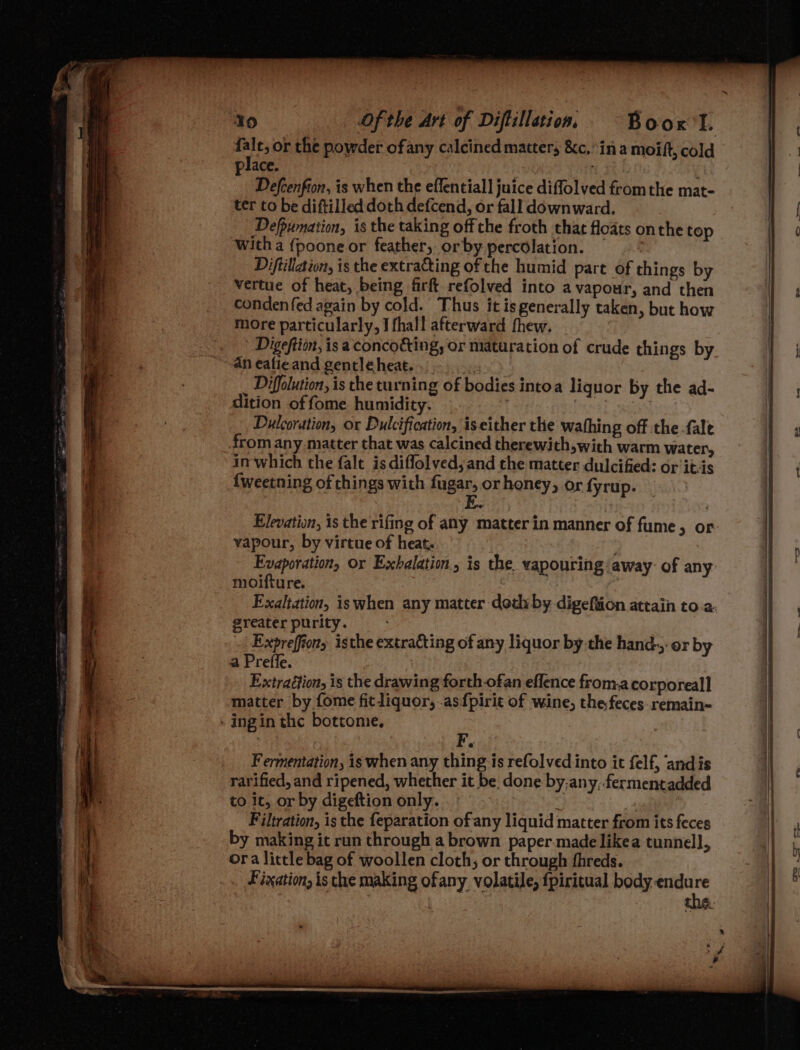 ee or the powder ofany calcined matters &amp;c.’ina moift, cold place. Defcenfion, is when the eflentiall juice difflolved fromthe mat- ter to be diftilled doth defcend, or fall downward. Defpumation, is the taking off che froth that floats onthe top witha {poone or feather, orby percolation. Diftillation, is the extrating of the humid part of things by vertue of heat, being firft refolved into a vapour, and then condenfed again by cold. Thus it is generally taken, but how more particularly, I fhall afterward fhew. Digefti, is a conco&amp;ing, or maturation of crude things by an eafieand gentle heat... Diffolution, is the turning of bodies intoa liquor by the ad- dition of fome humidity. Dulcoration, or Dulcification, is either the wafhing off the fale from any matter that was calcined therewith,with warm water, in which the falt is diflolyed;and the matter dulcified: or it-is {weetning of chings with fugar, or honey, or fyrup. vapour, by virtue of heat. | Evaporation, or Exhbelatio, is the. vapouring away: of any: moifture. | Exaltation, iswhen any matter doth by digeftion attain to a. greater purity. : Expreffiony isthe extracting of any liquor by the hand. or by a Prefle. Extraéftion, is the drawing forth-ofan eflence from.a corporeal] matter by fome fitliquor, as fpirit of wine, the feces remain- - ingin the bottome. ¢ Fermentation, is when any thing is refolved into it felf, ‘andis rarified, and ripened, whether it be, done by;any,fermentadded to it, or by digeftion only. ; Filtration, is the feparation of any liquid matter from its feces by making it run through a brown paper made likea tunnel], ora little bag of woollen cloth, or through fhreds. Fixation, is the making ofany volatile, fpiritual body nc Ge
