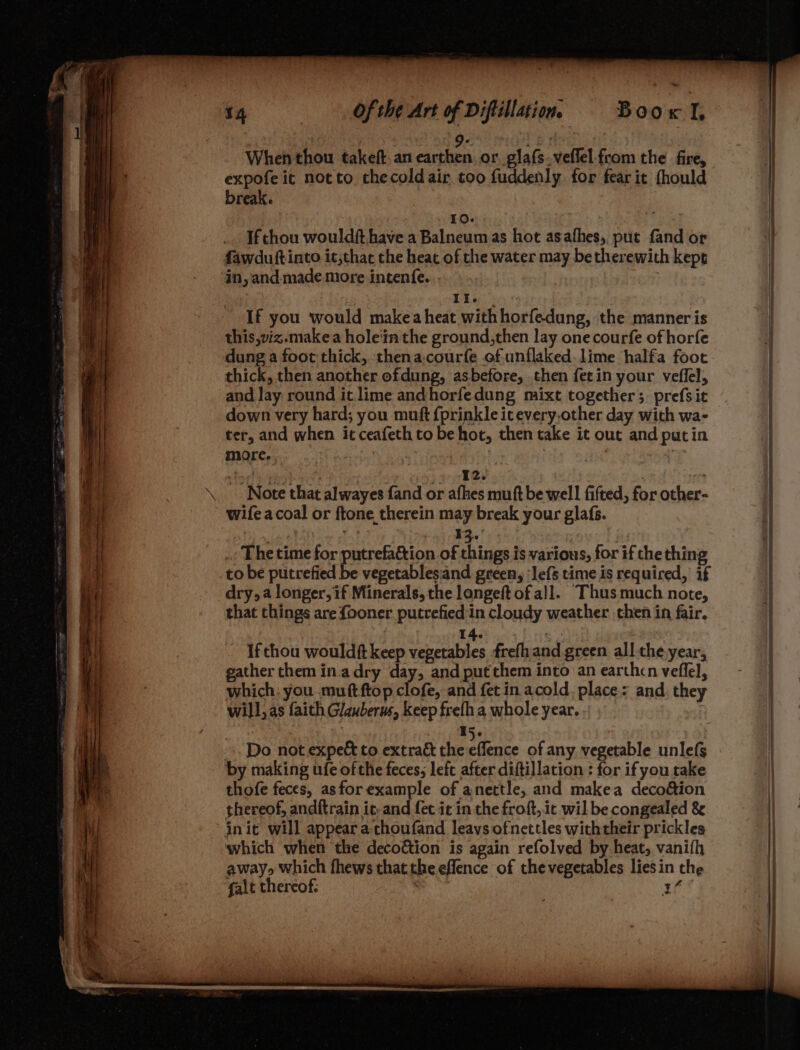 7 A _ i 9. oe | When thou takeft.an earthen or glafs.veffel from the fire, expofe it notto checoldair too fuddenly for fear it fhould break. 10. ‘i If chou wouldft have a Balneum as hot asafhes, pute fand or in, and-made more intenfe. Il. | If you would makea heat with horfedung, the manner is this,viz.makea hole‘inthe ground,then lay one courfe of horfe dung a foot thick, thena.courfe of.unflaked. lime halfa foot thick, then another ofdung, asbefore, then fetin your veflel, and Jay round it lime andhorfedung mixt together ;. prefs it down very hard; you muft fprinkle icevery.other day with wa- ter, and when it ceafeth to be hot, then take it out and putin more. | : peor! epRah ee Ph _» 2. ie Note that alwayes fand or afhes muft be well fifted, for other- wifeacoal or ftone therein may break your glafs. ie a 13. : _, The time for putrefa&amp;tion of things is various, for if the thing dry, a longer, if Minerals, the longeft of all. Thus much note, that things are fooner putrefied in cloudy weather then in fair. | 14. : If thou wouldft keep vegetables frefhand green all the year, gather them in.adry day, and put them into an earthcn veflel, which: you muftftop clofe, and fet in acold, place: and. they will, as faith Glauberus, keep frefh a whole year. | : | 15. Do not expe&amp; to extrac the eflence of any vegetable unlefs by making ufe of the feces; left after diftillation : for ifyou take thofe feces, asfor example of anettle, and makea decoéion thereof, andftrain ie, and fet it in the froft, it wil be congealed &amp; init will appear a-tchoufand leavs ofnettles withtheir prickles which when the decoéion is again refolved by heat, vanith away» which fhews thatthe eflence of thevegetables lies in the galt thereof: ret