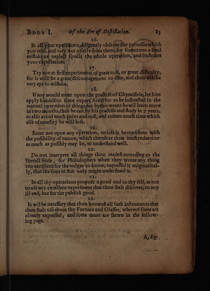 1 6. “Tire: | Fiala. | In al-your opgayon s,ditigently obferve the proceffes which you read, and vary not atittle from them, for fometimes a {mal yourexpectation, | | i 17. 4 . Try notat-firftexperiments of great coft, or great difficulty, for it willebe a greatdifcouragement to tHee, and thou wilt be very apt to miftake, hi oR Hany would enter upon the pra&amp;ifeof Chymiftrie, let him apply himfelfto fome expert Artiftfor to be inftruéted in the manual operation of things,for bythis means he wil learn more in'two months,then he can by his pra&amp;tife and ftudy in 7 years, as alfo avoid much pains and coft, and redeem much time which elfe ofneceflicy he willlofe. | _ Enter not upon any operation, unlefsit, beconfiftent with the poffibility of nature, which therefore thou muft endeavour as much as poflibly may be, to underftand well. 20. _ Donot. interpret all things thou readeftaccording to the literal! fenfe ; “for Philofophers when ‘they wrote any. thing tooexcellent for the vulgar'to-know; expreffed it’ enigmatical- ly, thatthe fons of Are only might underftand it. Ke a 2'te - toufe any excellent experiment that thou fhalt difcover, to any il] end, but for the publick good. — Coe MB), | 2234 en . It wil'be neceflary that thou knoweft all ‘fuch inftruments that - thou fhale ufe about thy Furnace and Glaffes, whereof fome are ing page. fy Sige, a ES TENGE NS IN TEED i i aL AO Re GEST ga
