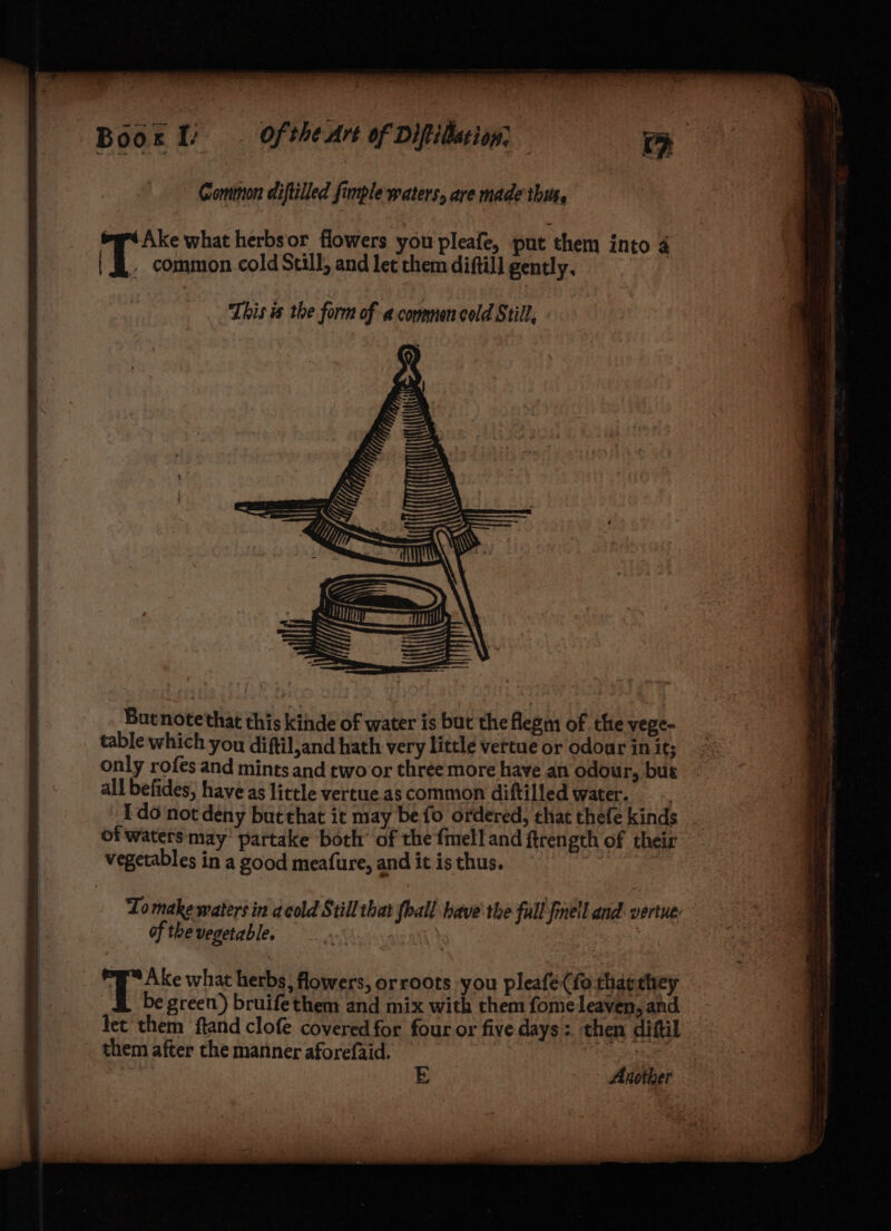 Comimon diftilled fimple waters, are made this. ‘ Ake what herbsor flowers you pleafe, put them into 4 'T common cold Still, and let them diftill gently. This is the form of a commen cold Still, hy TT — But note'that this kihde of water is but the flepm of the vege- table which you diftil,and hath very little vertue or odourinit; <= only rofes and mints and two or three more have an odour, but . all befides, have as little vertue.as common diftilled water. I do not deny but that it may be fo ordered, that thefe kinds of waters may’ partake both’ of the fmell and ftren eth of their vegetables in a good meafure, and it is thus. Tomake waters in acold Still that {hall have the full finell and. vertue of the vegetable. | | tes what herbs, flowers, orroots you pleafe(fo tharhey _&amp; begreen) bruifethem and mix with them fomeleaven, and let them ftand clofe covered for four or five days; then diftil them after the manner aforefaid. Another