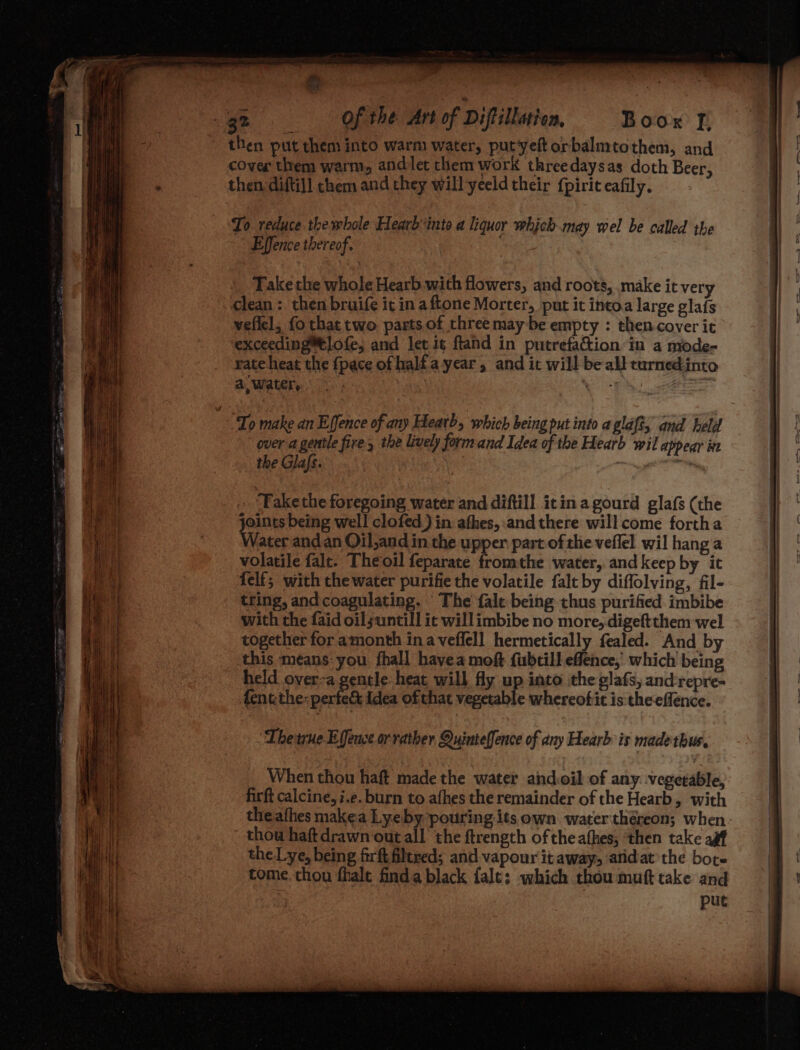 4 3 Boor I, then put them into warm water, putyeftorbalmtothem, and cover them warm, andlet them work threedaysas doth Beer, then diftil] them and they will yeeld their fpirit eafily. To reduce the whole Hearb‘into a liquor which may wel be called the Effence thereof. Takethe whole Hearb.with flowers, and roots, make it very clean : then bruife ic in aftone Morter, put it intoa large glafs vellel, fo that two parts of three may be empty : then-cover it exceeding™tlofe, and let it ftand in putrefaction in a mode- rate heat the fpace of half a year, and it will be all curnedinto A, Water, ie fore over a gentle fire, the lively form and Idea of the Hearb wil appear in the Glafs. | 7 Fake the foregoing water and diftill icin a gourd glafs (the joints being well clofed) in athes, and there will come fortha Water and an Oil,and in the upper part of the veffel wil hang a volatile falt. Theoil feparate fromthe water, andkeep by it felf; with the water purifie the volatile falt by diffolving, fil- tring, and coagulating. The fale being thus purified imbibe with the faid oilsuntill it will imbibe no more, digeftthem wel together for amonth ina veffell hermetically fealed. And by this means: you fhall havea moft fubtill effence,’ which being held over-a gentle: heat will fly up into the glafs, and:repre- fentthe: cone idea ofthat vegetable whereofit is theeffence. Thetne Effewse or rather Quinteffence of any Hearb is made thus. When thou haft made the water andoil of any. vegeeable, firft calcine, i.e. burn to afhes the remainder of the Hearb, with theafhes makea Lyeby pouring its own water théreon; when thow haft drawn out all the ftrength ofthe athes, ‘then take agf the Lye, being firft filtred; and vapour it away, ‘atidat the bote tome. thou fhalt finda black fale; which thou muft take and put