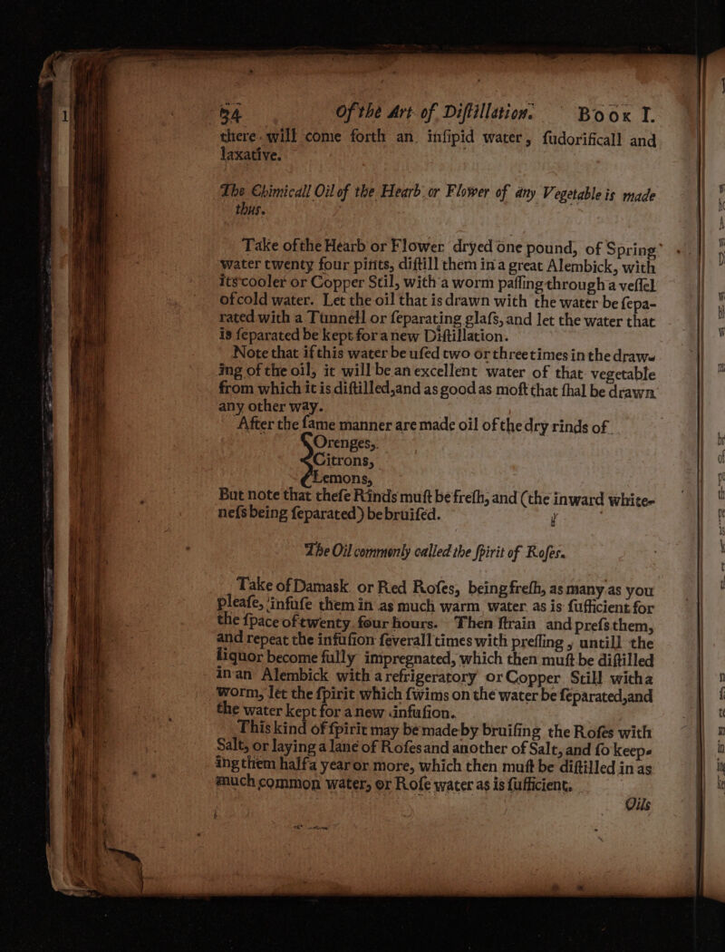 there. will come forth an. infipid water, fudorificall and laxative. The Chimicall Oil of the Hearb.or Flower of any Vegetable is made thus. | Take ofthe Hearb or Flower dryed one pound, of Spring’ water twenty four pints, diftill them ina great Alembick, with itscooler or Copper Stil, with'a worm pafling througha veflel ofcold water. Let the oil that isdrawn with the water be {epa- rated with a Tunnel! or feparating glafs, and let the water that is feparated be kept for anew Dittillation. Note that if this water be ufed two orthreetimesin the drawe img of the oil, it will be an excellent water of that. vegetable from which it is diftilled,and as good as moft that fhal be drawn. any other way. | After the fame manner are made oil of the dry rinds of . sf Orenges;. Citrons, Lemons, But note that thefe Rinds mutt be frefh, and (the inward white- ne{s being feparated) be bruifed. y : Take of Damask. or Red Rofes, being frefh, as many.as you pleafe, ‘infufe them in as much warm. water as is fufficient for the {pace oftwenty. four hours. Then ftrain and prefs them, and repeat the infufion feverall times with prefling , untill the liquor become fully impregnated, which then muft be diftilled inan Alembick with a refrigeratory or Copper Still wicha worm, let the fpirit which {wims on the water be feparated,and the water kept for anew <nfufion. This kind of fpirit may be made by bruifing the Rofes with Salt, or laying a lane of Rofesand another of Salt, and fo Keeps ing them halfa year or more, which then muft be diftilled in as much common water, or Rofe water as is fufficient, Oe Oils £