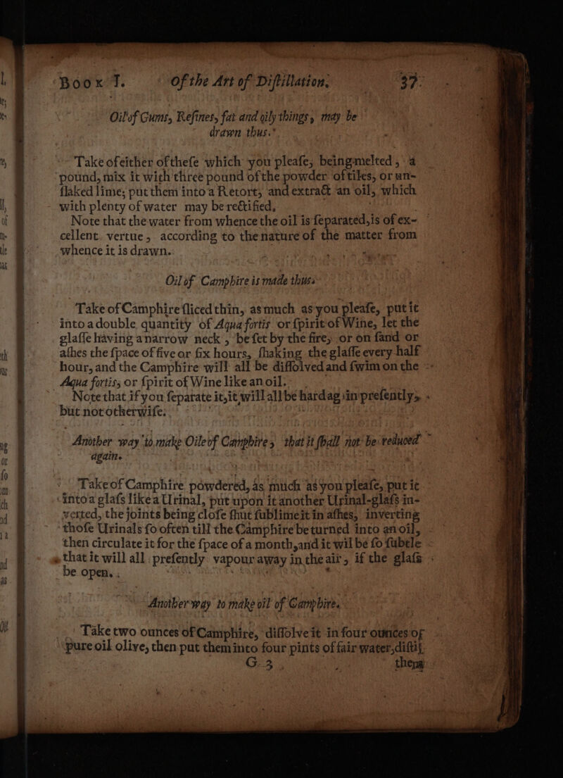 Oilof Gumt, Refines, fat and oily things, may be drawn thus. Take ofeither ofthefe which you pleafe, beingmielted , a pound, mix it wich'three pound ofthe powder oftiles, or un- flaked lime; putthem into’a Retort, and extra& an oil, which with plenty of water may be rectified, 3 Note that the water from whence the oil is feparated,is of ex~ cellent. vertue, according to thenature of the matter from whence it is drawn. ora Oil of Campbire is made thiss Take of Camphire {fliced thin, asmuch as‘you pleafe, putit intoadouble quantity of Aqua fortis or {pirit of Wine, let the glafle having anarrow neck’, ‘be fet by the fire, or on fand or athes the {pace of five or fix hours, fhaking the glaffe every half hour, and the Camphire will all be diffolved and fwim on the = Note that if you feparate it,it willall be hardag sinprefently,. . but. norotherwife. | Anotber way ‘io make Oileof Cangbires that it (ball not‘be:teluced ~ dgdine : Take of Camphire powdered, 4s mich as you pleafe, put ic verted, the joints being clofe fhut fublimeit in afhes, inverting thofe Urinals fo often till the Camphire beturned into anoil, . then circulate it for the {pace of a month,and it wil be fo fubtle be open. ; Another way lo make oi of Campbire. Take two ounces of Camphire, diffolve it in four ounces of pure oil olive, then-put them into four pints of fair water,diftil, G. 3, ‘ theng: