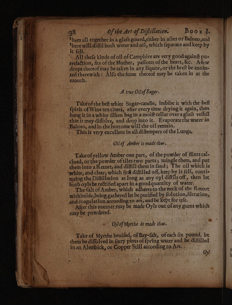them all together in a glafs gourd, either in afhes or Balneo,and there will diftil both water and oil, which feparate and keep by 1c felf. All thefe kinds of oil of Camphire are very good againft pu- trefaction, fits ofthe Mother, paffions ofthe heart,&c. A-few drops thereof may be taken in any liquor, or the brelt be anoin- ted therewith: Alfothefume thereof may be takenin at the mouth. ; A true Oilof Sugar. *Takeéofthe beft white Sugar-candie, imbibe it with the :beft _fpirit of Wine tentimes, after every time drying it again, then hang it ina white filken bagin a moift cellar overagla{s veffell that it may diflolve, and drop into it. Evaporatethe water in -Balneo, and in the bottome will the oil remain. Thisis very excellent in all diftempers of the Lungs, Oil of Amber is made thus. Take of yellow Amber one part, of the powder of flints cal- cined, or the powder of tiles two’ parts; mingle them, and put them into a Retort, and diftill chemin fand; The oil which is ‘white, and clear, which firk diftilled off, keep by it felf, conti- nuing the Diftillation as long as any oy! diftils off, then let both oyls be reétified apart in a goodquantity of water. The-alt of Amber, which adheres to the neck of tlte Retort within fide,being gathered let be purified by folution,filtration, and coagulation according to art, and be kept for ufe. After this manner may be made Oyls out ofany gums which miay be powdered. > Oylof Myrrbe és made thus. ~