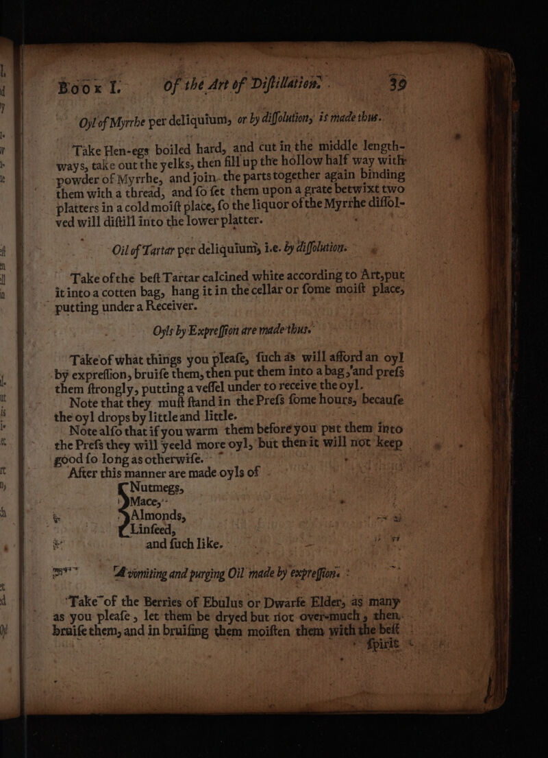 gies ae ag” a Boox lt. Of thé Art of Diftillation. . 36 Oyl of Myrrbe per deliquium, or by diffolution, is made thus. Take Hen-egs boiled hard, and cut in the middle Jength- ways, take out the yelks, then fill up the hollow half way with powder of Myrrhe, and join. the parts together again binding them with a thread, and fo fet them upon a grate betwixt two latters in acold moift place, fo the liquor of the Myrthe diffo]- ved will diftill into the lower platter. ' putting under a Receiver. Oyls by Expreffion are made'thus. Takeof what things you pleafe, fuch as will afford an oy] by expreflion, bruife them, then put them into a bag,’and prefs them ftrongly, putting a veffel under to receive the oyl. Note that they. muft ftand in the Prefs fome hours, becaufe the oyl drops by little and little. : Note alfo that if you warm them before you put them into the Prefs they will yeeld more oyl, but themit will not’ Keep | good fo long as ctherwife.- © After this manner are made.oyls of - Nutmegs, | @Mace,’- yAlmonds, oe Linfeed, | and fuchlike.-.. an ae ‘A vomiting and purging Oil made by expreffion. : ‘Take of the Berries of Ebulus or Dwarfe Elder, as many as you pleafe, let them be dryed but riot-oversmuch 5 then... bruife them, and in bruifing them moiften them withthe belt Te ene eRBiaie