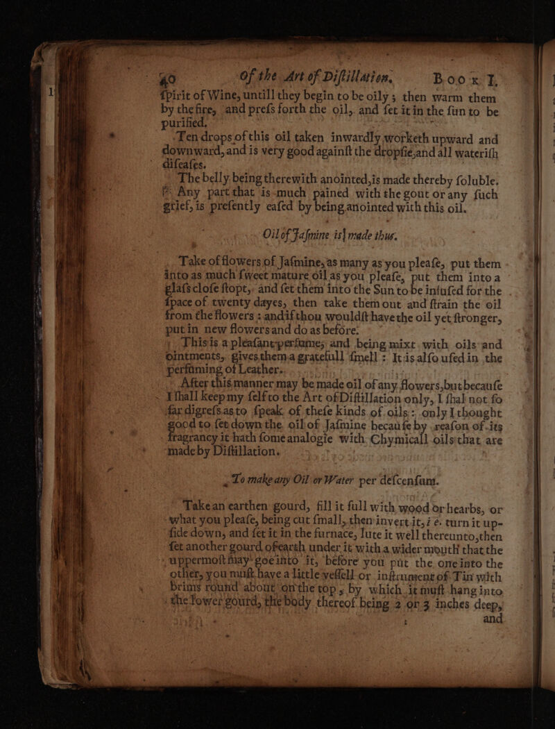 Ce: 40 («OF the Art of Diftillaion, TB Ope E {Pirit of Wine, untill they begin to be oily ; then warm them by thefire, and prefs forth the oil,. and fet itin the fnto be purified, | Ze : ‘Tendrops ofthis oil taken inwardly worketh upward and downward, and is very good againft the dropfie,and all waterith difeafes. | The belly being therewith anointed,is made thereby foluble. fr Any partthat is-much pained with the gout or any fuch gtief,is prefently eafed by being anointed with this oil. Oil of Falmine is| made thus. Take of flowers of Jafmine,as many as'you pleafe, put them into as much fweet mature oil as you pleafe, put them intoa glafsclofe ftopt,. and fet them into the Suntobe infufed forthe. . pace of twenty dayes, then take them out. and ftrain the oil from the flowers : andifthou wouldft have the oil yet ftronger, putin new flowersand doas before. . Thisis a pleafaneperfame; and being mixt. with oils and ointments, gives them.a gratefull {mell :. It:is alfo ufedin the perfaming of Leather. ae aoa After this manner may be made oil of any. fowers,butbecaufe ~ Lthall keepmy felfto the Art ofDiftilJation only, I fhak not fo dardigrefs.asto {peak of thefe kinds of oils: only [thought ood to {et down the. oilof Jafmine becaufe by .reafon of its - fragrancy it hath fomeanalogie with: Chymicall oilsthat are made by Diftillation. | “To make any Oil or Water per defcenfaum. - Takean earthen gourd, fill it full with wood orhearbs, or what you pleafe, being cut {mall, then:invert.it, i é turn it up- fide down, and fet it in the furnace, lute it well thereunto,then fet another gourd ofearth under it witha wider mouth that the uppermoft may goeurto it, before you put the oneinto the other, you muft have a little veflell or infrument of Tin with brims round about onthe top, by which it muft hang into the Tower goutd, the body thereof being 2 or 3 inches deep, and
