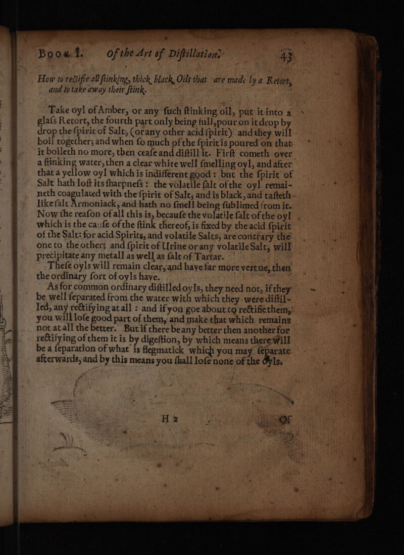 be a, AAR Hi \\\\t “S LE Sake I OS {{{ PUR (A CEC Cece CS - oe PAS Boost. How to rediifie all ftinking, thick black, Oils that -are made Ly a. Retort, and to take away their ftink. | Take oyl of Amber, or any fuch ftinking oil, put itinto 4 glafs Retort, the fourth part only being full,pour on it drop by drop thefpiric of Salt, (orany other acid {pirit) and they will boil together; and when fo much ofthe {pirit is poured on that it boileth no more, then ceafeand diftill ic. Firft cometh over a ftinking water, then a clear white well fmelling oyl, andafter that a yellow oyl which is indifferent good: but the fpirie of Salt hath loft its fharpnefs : the volatile falt ofthe oyl remai- like falt Armoniack, and hath no {mell being fublimed from it. Now the reafon ofall this is, becaufe the volatile falt of the oyl whichis the caufe of the ftink thereof; is fixed by the acid {pirit of the Salt: for acid Spirits, and volatile Salts, are conttary the one to the other; and {pirie of Urine orany volatile Salt, will precipitate any metal] as well as fale of Tartar. Se Thefe oyls will remain clear, and have far more vertue, then As for common ordinary diftilled oyls, they need not, ifthey be well feparated from the water with which they. were diftil- led, any re&amp;tifying atall : and ifyon goe about to re&amp;tifiethem, you will lofe good part of them, and make that which. remains not atal! the better.’ But if there be any better then another for rectifying of them it is by digeftion, by which means therewill be a feparation of what is flegmatick which you may {parate afterwards; and by this means you {hall lofe none of the Oyls. a ee rhe
