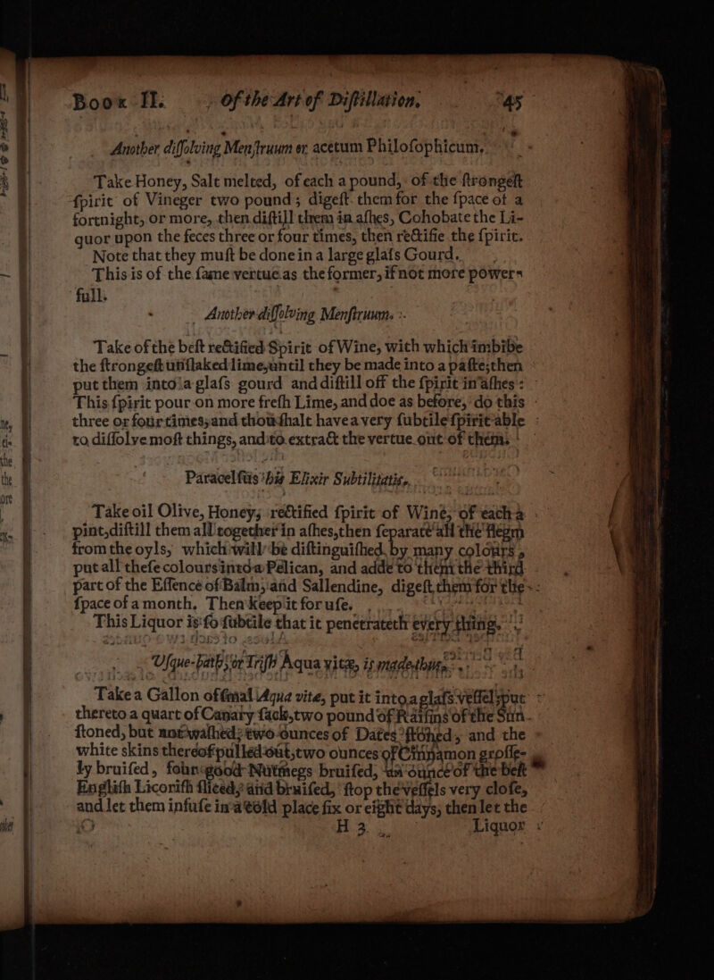 —a KES! S &amp; Mes wae) Another diffoluing Menjtruum or acetum Philofophicum, Take Honey, Salt melted, of each a pound, of the ftrongeft fpirit of Vineger two pound ; digeft. them for the {pace ot a fortnight, or more, then diftil] trem in afhes, Cohobate the I ii guor upon the feces three or four times, then rectifie the {piric. Note that they muft be doneina large glafs Gourd, This is of the fame\vertue.as the former, ifnot more powers Another diffolving Menfiruums >. Take of the beft reGified Spirit of Wine, with which imbibe the ftrongeft utiflakedlimeyantil they be made into a pafte;then - put them intoiaglafs gourd and diftill off the fpirit im afhes: This {pirit pour on more frefh Lime, and doe as before,‘ do this - three or fourtinies;and thoushalt havea very fubtilefpiritable ; to diffolve moft things, andito.extract the vertue_ont of them. | Paracel ftis ‘hig Elixir Subtilizatis,. eheroiae yee “a Take oil Olive, Honey; rectified fpirtt of Winé, of eacha » / a pint,diftill them all cogether in afhes,then feparate'all the flegm 7 | fromthe oyls, which willbe diftinguifhed by many colours . bi putall thefe coloursintda Pélican, and adde to thenrthe third: part of the Effence of Balm,:and Sallendine, digeft them for thie =: fpaceofamonth, ThenKeepiitforufe, ... “\S 483 This Liquor is‘fo fubtile that it penceratech every thing.’ < Ufque-pairb sor Trifh Aqua yitz, is rnadethuge? 9 | , Takea Gallon offmaliAque vite, put it into,aplats veel put’ = thereto a quart of Canary fack,two pound of Rarfins Of the Sin. ftoned, but norwathed?two-ounces of Dates ftéhed, and the white skins therdofpulled‘out,two olunces of Cinamon grofie- &amp; ly bruifed, fobnigood-Nutmegs bruifed, ‘un‘ounceof the belt Englith Licorifh fliced, ditd bruifed, ‘ftop chevettels very clofe, and let them infufe in-a'told place fix or eight days; thenlet the. : i i