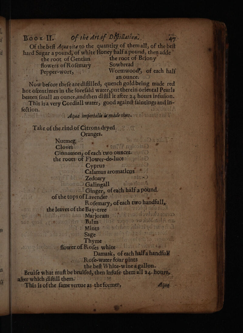 Of thebeft Aqua viteto the quantity of themalf, of the beft hard Sugar a pound: of white Honey hhalfa pound, then adde’ the root of Gentian the root of Briony flowers of Rofemary Sowbread Pepper-wort, «.° Wormwood?, of each half an ounce: Now before thefeare diftilled, quench gold being made red hot oftentimes in the forefaid water,put therein oriental Pearls beaten {mall an ounce,andthen diftil it after 24 hours infufion. This isa-very Cordiall water, goodagaingt eee and in~ fection. ! Agua. imperialis te:made thus. _ Take of thexinid of Citrons dryed, Oranges. Nutmeg) - ’ Cloves.- Ponies Cinnanton; of each two ounces: the roots‘of Flower-de-luce: Cyprus if Calamus aromaticus . _Zedoary Hee) ; | Galingall I AS Ginger, of each half a pound f < > 2 = P a = ogee Mat. — ‘<. » ee of the tops of Lavender Rofemary, of each two handfull, the hones of the Bay-tree . Marjoram —/ Balm y flower.of Rofes white Damask, of ah half a hindhall Rofe-water four pints the beft White-winea gallon. Bruife what muft be bruifed, then infufe themall 24. hours, afer which diftill them. : | j This is of the fame vertue as-the Fopnek Agua. See