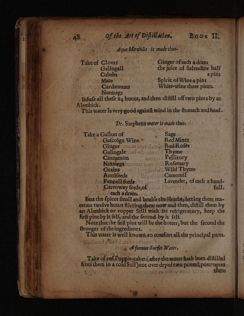 Take of Cloves. - _ Ginger ofeach adram | Galingall - the juice of Salendine half Cubebs a-pint Mace ‘Spirit of Wine.a pint Cardamums _. _-White-wine three pints. Nutmegs ~ Infufe all thefe 24 hours, and then diftill off two pints by an Alembick. , ys This water is very good againft wind in the ftomach and head. Dr. Stephens water is madethus.. Take a Gallon of * Sapena Gafcoign Wine * Red Mints Ginger. 22) 10 6’) (acolo Red Roles Galingale « si:[-25-. Thyme: Cinnamon e: Pellitory Nutmegs i) eo: Rofemary Grains »oha Wild Thyme _ Annifeeds U »Camomil Pennell fedds> > Lavender, ofeach a hand- Carroway feeds,of' | full. [Shoes eaeb adram. | Beat the {pices fmal] and bruife the Hearbs, letting them ma- cerate twelve hours ftirtingtheni now and then, diftill them by an Alembick or copper Still with ts refrigeratory, keep the firft pint by it felf, andthe fecond:by it felf. Note that the firft pint will bethehotter, but the fecond the ftronger oftheingredients. _ . This water is well known,to.confort all thie principal parts. * ating famous Surfet Water Take of red Poppiescakes after. the water hath been diftilled from them in a coldStil)not over dryed two.pound;pourupon . MESO SILI HM! them me