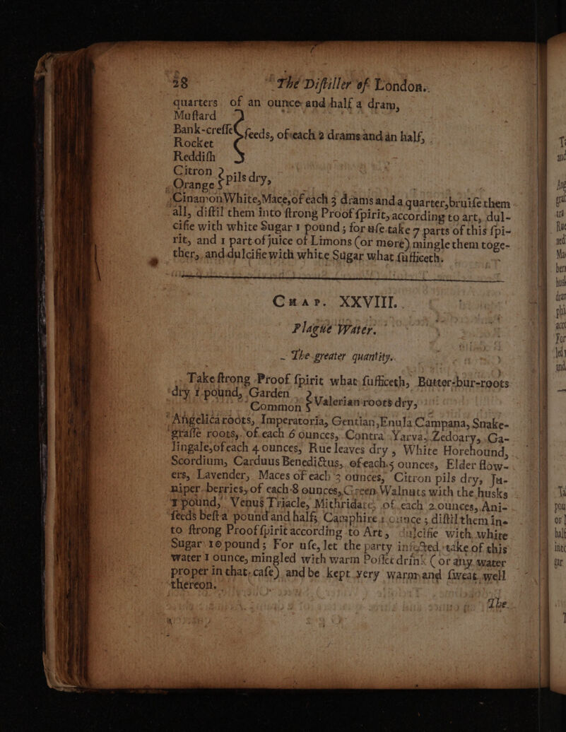 _ y 52 | The Diftiller of Londons: quarters. of an ounce and half a dram, Muftard if Gee : Bank-creffe Rocket Reddith Orange sei ey feeds, ofeach 2 dramsand an half, - all, diftil them into ftrong Proof {pirit, according to art, dul- cifie with white Sugar 1 pound; for-ufe.take 7 parts of this {pi- rit, and 1 partof juice of Limons (or more), mingle them toge- ther, and.dulcifie with white Sugar what {afliceth. C#ar. XXVIII... Plague Water. ~ The-greater quantity. Take ftrong Proof {pirit what fufficeth, Buteer-bur-roots dry, r-pound, Garden . _.. Common ; ‘Angelicaroots, Imperatoria, Gentian, Enula Campana, Snake- Jingale,ofeach 4 ounces, Rue leaves dry , White Horehound, Scordium, Carduus Benedifus,, ofeach s ounces, Elder flow- ers, Lavender,. Maces of each’; ounces, Citron pils dry, Ju- niper. berries, of cach -8 ounces, Green. Walnuts with the husks Tpound, Venus Triacle, Mithridate, of cach 2 ounces, Ani- ‘Yeeds befta_pound and half, Capsphire s cunce ; diftilthem ina to ftrong Proof f{pirit according to Art, <utcifie with white Sugar 1© pound; For ufe, let the party inio%ed ‘take of this water 1 ounce, mingled with warm Poffcé drink (or any. water proper inthat-cafe) andbe kept yery warnnand {weat. well thereon. é Valerian roots dry,