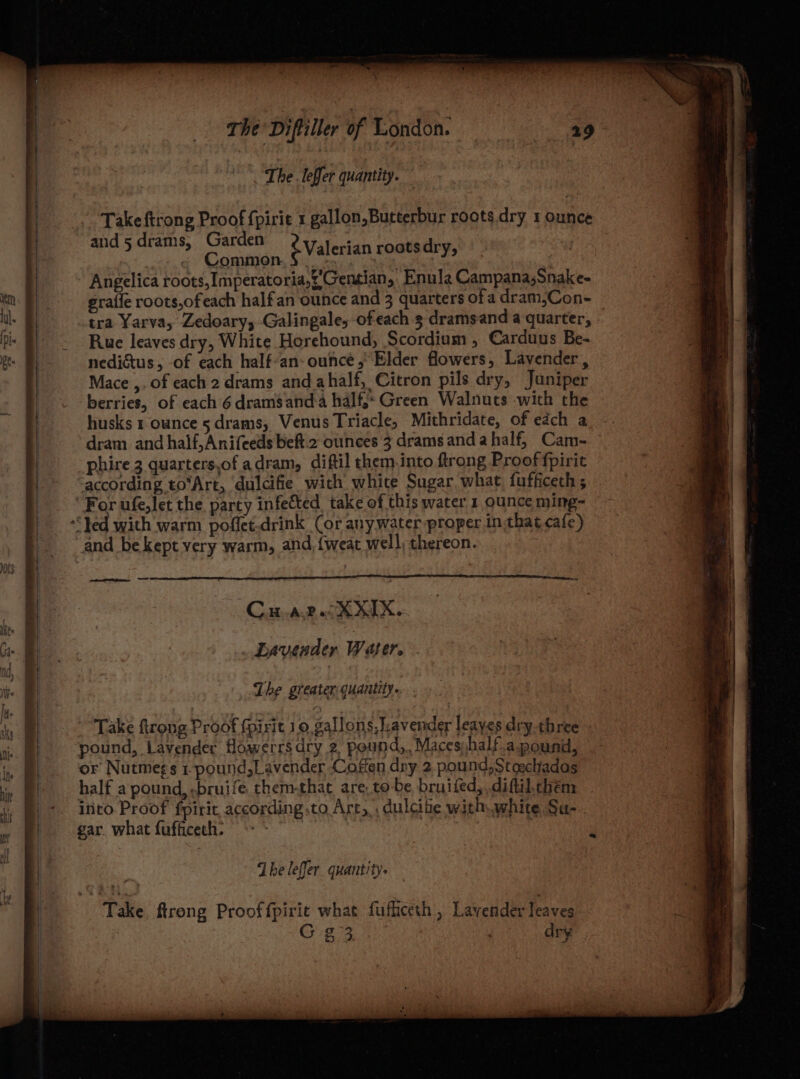The leffer quantity. Take ftrong Proof fpirit 1 gallon,Butterbur roots dry 1 ounce and 5 drams, Spann ¢ Valerian rostsdry, Angelica roots,Imperatoria,%’'Geneian, Enula Campana,Snake- graffe roots,ofeach halfan ounce and 3 quarters ofa dram,Con- tra Yarva, Zedoary, Galingale, ofeach 3 dramsand a quarter, © Ruc leaves dry, White Horehound, Scordium , Carduus Be- nedicus, -of each half-an- ounce, Elder flowers, Lavender, Mace ,, of each 2 drams and ahalf, Citron pils dry, Juniper berries, of each 6 drams anda half. Green Walnuts with the husks 1 ounce 5drams, Venus Triacle, Mithridate, of each a dram and half,Anifeeds beft 2 ounces 3 drams anda half, Cam- phire 3 quarters,of adram, diftil them.into ftrong Proof fpirit according to‘Art, dulcifie with whice Sugar what fufficech; and be kept very warm, and, {weat well, thereon. Cw ap. XXX. Lavender Water. The greater quantity... . Take ftrong Proof fpirit 10 gallons, Lavender leayes dry-three pound, Lavender flowerrsdry 2 pound,, Maceshalf.a pound, or Nutmegs 1-pound,Lavender Coffen dry 2. pound,Stoschadas half a pound, -bruife. them-that are. to-be bruifed, diftil.chem into Proof fpiric according to Art, dulcite with white Sa- dheleffer quantity. Take ftrong Prooffpirit what fufficeth , Lavender leaves G23 dry