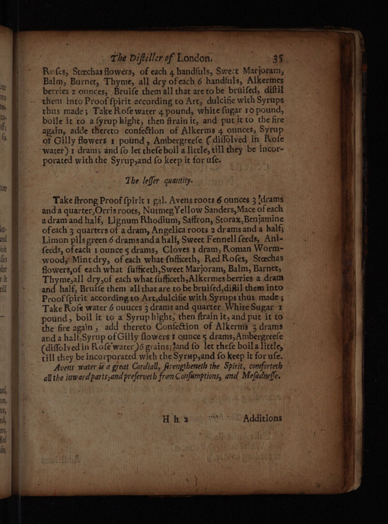 Ices : x en a eee ee ee ea ee ey Sener — Refes, Staechas Howers, of each 4 handfuls, Swect Marjoram, Balm, Burnet, Thyme, all dry ofeach 6 handfuls, Alkermes berries 2 ounces, Bruife themall that aretobe bruifed, diftil then) into Proof fpirit according to Art, dulcifie with Syrups thus made; Take Rofe water 4 pound, white fugar.10 pound, boile ic to afyrup hight, then ftrain it, and put itto the fre again, adde thereto confeétion of Alkerms 4 ounces, Syrup of Gilly flowers 1 pound, Ambergreefe (diilolved in Rofe water) 1 dram; and fo let thefe boil alittle, till they be incor- porated with the Syrup,and fo keep it for ufe. The leffer quantity. Take ftrong Proof fpirit 1 gal. Avensroots 6 ounces 3 [drams anda quarter,Orris roots, Nutmeg Yellow Sanders,Mace of each adram and half, Lignum Rhodium, Saffron, Storax,Benjamine ofeach’3 quarters of a dram, Angelica roots 2 dramsand a half; Limon pils green 6 dramsanda half, Sweet Fennell feeds, Ani- fecds, ofeach 1 ounce 5 drams, Cloves 1 dram, Roman Worm- woody Mintdry, of each whae-fnfficeth, Red Rofes, Stoechas flowers,of each what fufficeth,Sweet Marjoram, Balm, Barnet, Thyme,all dry,of each what fufficeth,Alkermes berries a dram and half, Bruife them ‘all that are to be bruifed,diftil them into Proof {pirit according to Art,dulcifie with Syrups thus made; Take Rofe water 6 ouuces 3 drams and quarter White Sugar 1 pound, boil ic to a Syrup hight, then ftrain it, and put it to the fire again, add thereto Confe&tion of Alkermis 3 drams anda halt,Syrup of Gilly flowers 1 aunce 5 drams,Ambergreefe diffolved in Pofe'wacer )6 grains; Jand fo let thefe boila little, till they be incorporated with the Syrap,and fo keep it for ufe. Avens water is a great Cordiall, Rrengtheneth the Spirit, comforteth all the inward parts,and preferveth from Confumptions, and Mefadneffe. Hh ee Additions