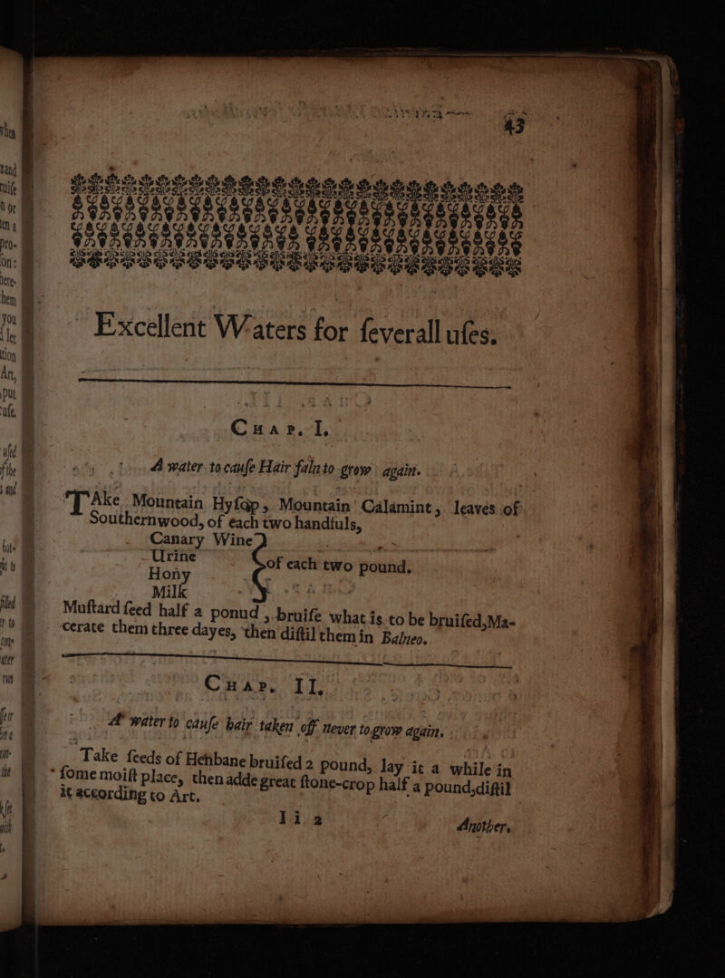 Excellent Waters for feverall ufes, Cap. I, 4 water to canfe Hair falato grow againt. [ Ake Mountain. Hy{ap , Mountain Calamint, leaves of Southernwood, of each two handfuls, Canary Wine so ‘ Urine of each two pound, Hon gL nee a Milk ) 4 Muftard feed half a ponud , bruife what is to be bruifed,Ma- cerate them three dayes, ‘then difti] themin Balzeo. oaes TNT S PS BP IIS Ske Ear tae eee en ee ee a ESE te CBar. LI. 2 water to caufe bair taken off never to grow again. Take {ceeds of Hehbane bruifed 2 pound, lay it a while in ne-crop half a pound,diftil it according to Art, Another.