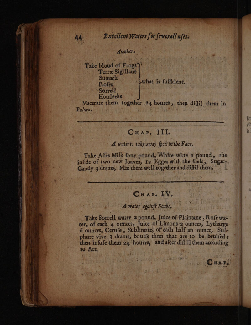 “Another. Take bloud of Frogs)! ) Terra Sigillaca } Pang | ‘Swhat is fufficiene. ‘Sorrell Houfleeks Macerate them together 24 houres,. then diftil them in Falneo. : | Cuap, III. A waterto take away {pots inthe Face. Take Affes Milk four pound, Whice wine x pound, the infide of two new loaves, 12 Egges with the fhels, Sugar- Gandy 3 drams, Mix them well together and diftil them. cer, of each 4 oumces, Juice of Limons-2 ounces, Lytharge 6 ounces, Cerufe , Sublintate, of each half an ounce, Sule phure vive 3 drams, bruife them that are to be. bruifed; then: infufe them 24 ‘houres, aid after diftill them according to Art. - é