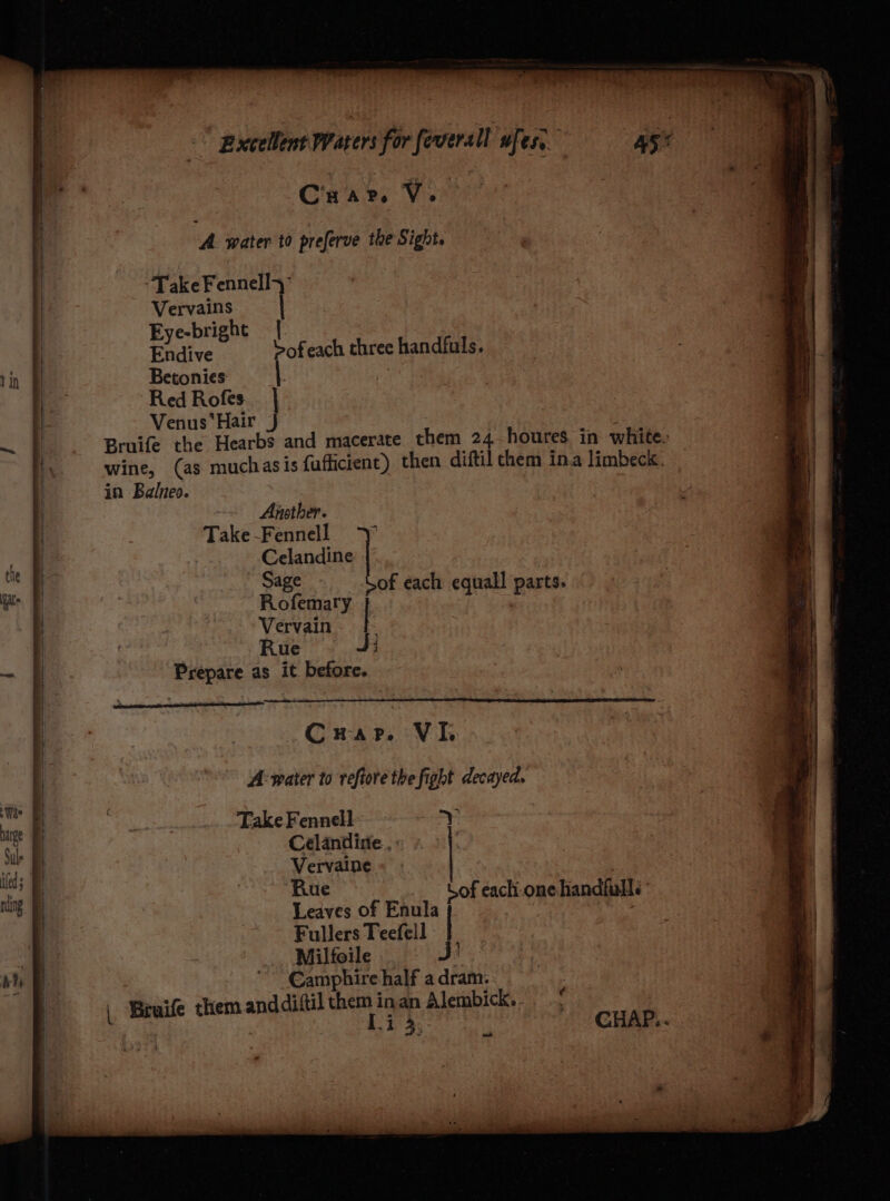 Crar. V. { A. water to preferve the Sight, Take Fennelly Vervains | | Eye-bright | | Endive Sofeach three handfuls. lin & Betonies eg Red Rofes | - Venus*Hair Jj | ~ | Bruife the Hearbs and macerate them 24 houres in white. wine, (as muchasis fufficient) then diftil chem ina limbeck. in Balneo. -~ Another. Take -Fennell the Celandine ET Sage of each equall parts. oe | Rotaury ° equa ad $ | Vervain | | Rue J} - § Prepare as it before. | | ' Crap. Vik | A: water to reftore the fight decayed. thi : | ye _.. Take Fennell ae y i Cl. i Ceélandire., : . * ial. | Ekin of ue of eachi-one handfuls hg | | Leaves of Enula P yriheh sv Fullers Teefell Milfoile hy & €amphire half a dram... | Bruife them anddiftil them inan Alembick..