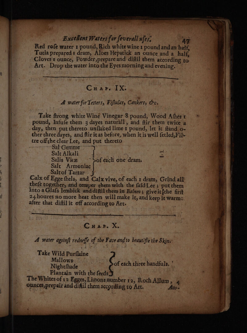 R ~_ — Excellest Waters for feverall ufes: AZ Red rofe water 1 pound, Rich white wine 1 pound andan half, Tutia prepared dram, Aloes Hepatick an ounce and a half, Cloves't ounce, Powder,prepareand diftil them according to Art. Drop the water into the Eyes morning and evening. I aaa RY eae ae aT BOTAN LAU DOPE DN me a ae C HAP, LX. A water for Tetters, Fiftulas, Cankers, re. Fake ftrong white Wine Vinegar 8:pound, Wood Athés't pound, Infufe them 3 dayes naturall, and ftir them twice a -day, then put thereto unflaked lime 1 pound, let it ftand o- ther three dayes, and ftir itas before, when it is well fetled, File. tre offrhe clear Lee, and put thereto. ~ Sal'Gemme >) 3 i Salt Alkali | fe Salis Vie ~*~ Sof'each one dram: Sale Armoniac f Saltof Tartar} Calx of Egge thels, and Calx vive, of each 1 dram, Grind all’ thefe together, and temper them with the {aidLee ; put them into a Glafs lembick and diftil them in’ Balneo ; giveitjche firit 24 houres no more heat then will make it, and keep it warm:: after that diftil ic off according to Art. repel pinee Cc H AP. > A waier agoinft redneffe of the Face and to beautifie the Skins Take Wild Purflaine ; | Mallows. 3 ‘ | ‘ Nightthade : of each three handfuls, | Plantain with the feeds The Whites of 12 Egges, Lions number 12, Roch Allum , 4 ounces,prepair and diftil them according to Art, Ano-