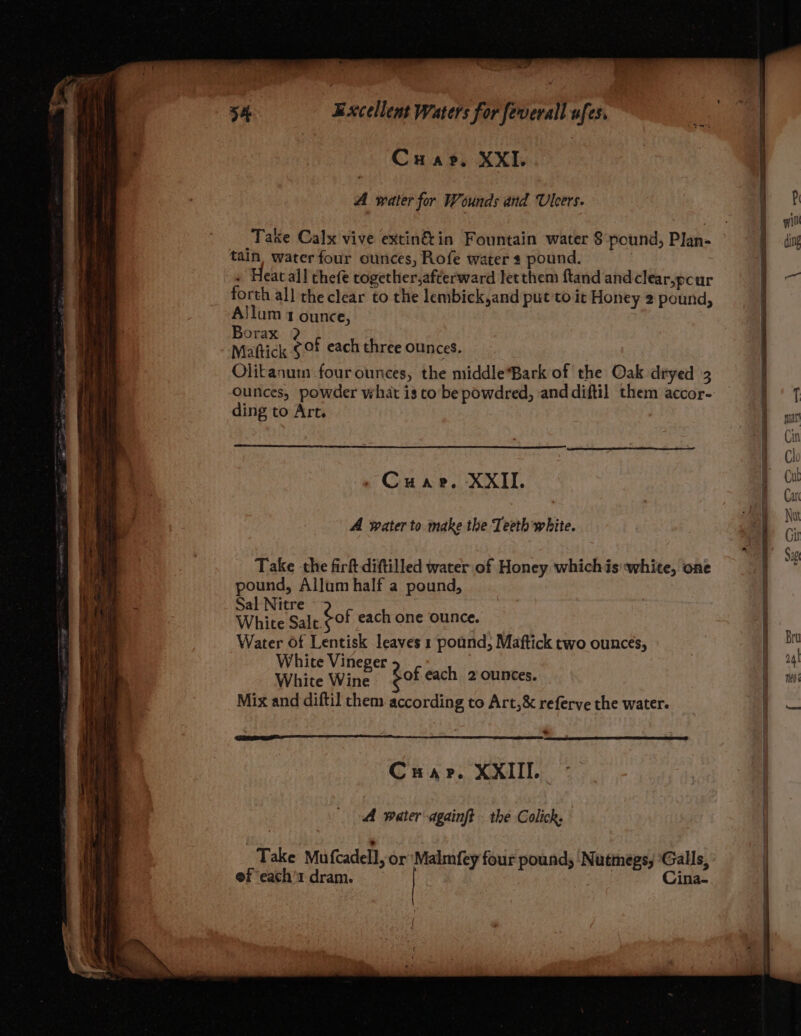 * Crar, XXI. A water for Wounds and Ulcers. ; ? eae ‘ qin Take Calx vive extin&amp;in Fountain water 8 pound, Plan- Bu tain, waterfour ounces, Rofe water s pound. « Heatall thefe together,afterward letthem ftand and clear,pcur Bes forth all the clear to the lembick,and put to it Honey 2 pound, j Allum 1 ounce, Borax ? Mattick ¢Of each three ounces. Olitanum four ounces, the middle*Bark of the Oak dryed 3 { ounces, powder what is to be powdred, and diftil them accor- .'T ding to Art. - , = S Cin I ch r cot Cuar. XXII. i _ : ve A water to make the Teeth white. | és ae ey ; | 7 Sg Take the firft diftilled water of Honey whichis white, one se a pound, Allum half a pound, H > Sal Nitre 2 } ai White Salt.< of each one ounce. : Water Of Lentisk leaves 1 pound, Maftick two ounces, pb White Vineger eat | j a4) White Wine $0 eacn 2 ounces. 5 neo Mix and diftil them according to Art,&amp; referve the water. ; — Crap. XXIII. A water dgainft the Colick. Take Mu fcadell, or Malmfey four pound; Nutinegs, ‘Galls, ef ‘each’1 dram. , Cina-