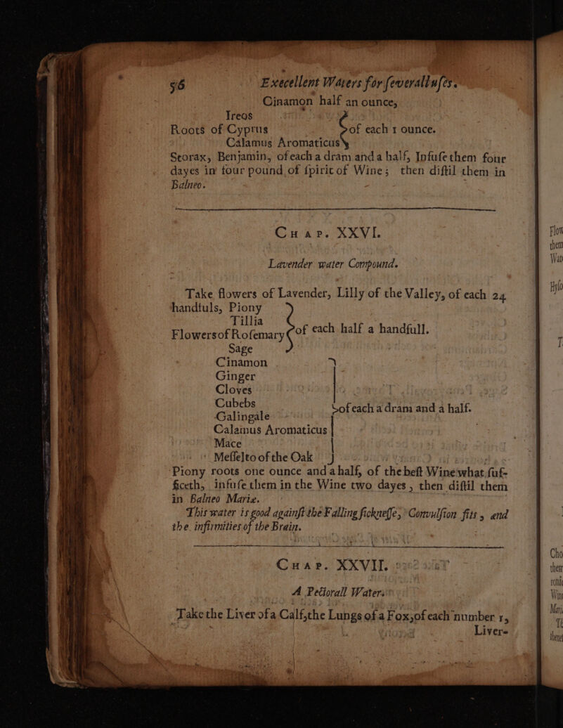 Ginamon half an ounce, Treas Roots of Cyprus of each 1 ounce. Calamus Aromaticus Storax, Benjamin, ofeacha dram anda half, Infufethem four dayes in’ tour pound, of f{piricof Wine; then diftil them in Balneo. Liver- Cin sh Pe RXV Flot thea Lavender water Compound. Wa Take flowers of Lavender, Lilly of the Valley, of each 24, i i, a handtuls, Piony a i da Tillia fou a 1 Begrene Fic femary of each half a handfull. { Sage Cinamon =) Ginger Cloves bg | Cubebs Gilinaators Sof each a dram and a half. Calamus Aromaticus Mace | ' Mefleltoofthe Oak 3 | 4 Piony roots one ounce and ahalf, of the beft Wine suhiar, fuf- . ficeth, infufethem in the Wine two dayes, then diftil them i ; in Balneo Marie. i This water is good againft the Falling fi ee Convulfion fits > and the. infirmities of the Brain. ee OO AM CR Cho Cuar. XXVII. then ron A Petiorall W. ater. Win | Take the Liver ofa Calf, the Lungs ofa F oxpt each number 1, ™ se h