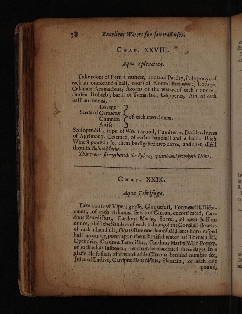 Cwmar. XXViL Aqua Splenetita. Take roots of Fern'2 ounces, roots of Parfley, Poly pody, of eachan ounceanda half, rootsof Round Birt wort, Lovage, Calamus Aromaticus, Acorns of the water, of each 1 ounce , chofen Rubarb ; barks of Tamarisk , Gopperas, Ath, of cach half ian :ounce, ie f Lovage Seeds of Caraway Cummin (°F each two drams, Anife Scolopendria, tops of Wormwood, Fumiterre, Dodder, leaves ¢ digefted two dayes, and then diftil rt Cwa rp. XXIX, Aqua Febrifuga. Take roots of Vipers graffe, Cinquefoil, Tormentill, Di&a- mum, .of cach 6drams, Seeds of Citron, excorticated, Car- duus Benedi&us, Carduus Mariz, Sorrel , of .each half an ounce, ofall the Sanders of each 1 dram,of the Gordiall flowers of cach s handfull, Goats’Rue one *handfull,Harts-horn rafped half an-ounce,poun upon them brnifed water of Tormentill F Cychorie, Carduus Benedictus, Garduus Mariz,W1ild-Poppy; of each what fufficeth ; let them.be macerated three dayes in a. glaffe clofe thut, afterward adde Citrons ‘bruifed number fix, Juice of Endive, Carduus Benedi&tus, Plantain, .of ,each one | ; pound, ui