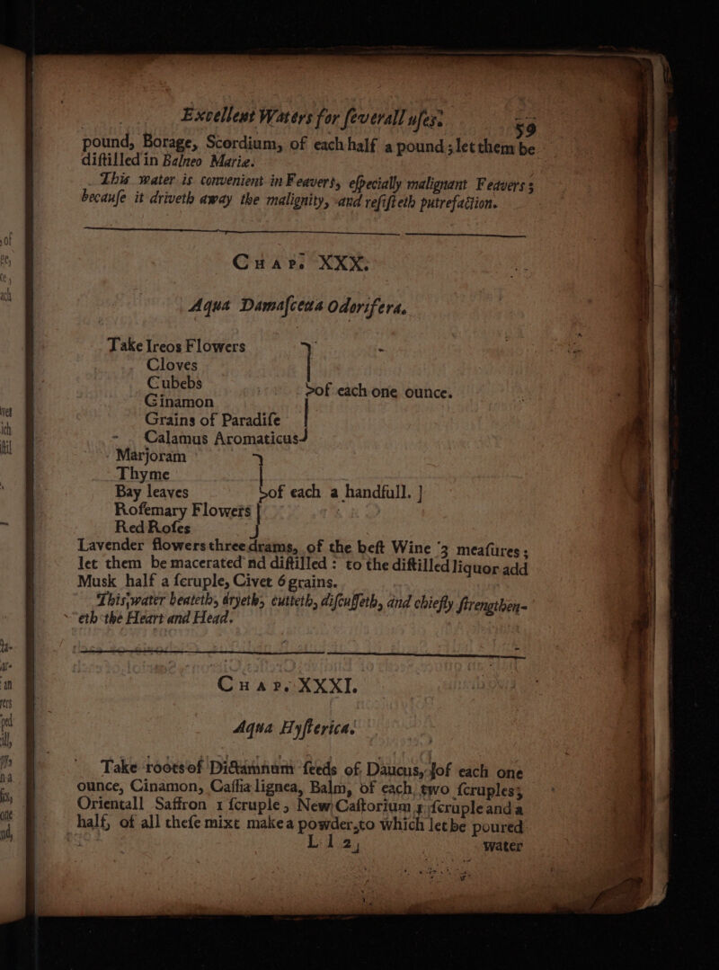 pound, Borage, Scordium, of eachhalf a pound;letthem be diftilledin Balneo Mariz. : This water is convenient inFeavert, efpecially malignant Fedvers 3 becaufe it driveth away the malignity, and refifteth putrefaction. a Cuarp. XXX: Aqua Damafceas Odorifera. Take Ireos Flowers ; i Cloves Cubebs Ginamon Grains of Paradife Calamus Aromaticus Marjoram ° > Thyme Bay leaves Sof each a handfull. } Rofemary Flowers | | | Red Rofes Lavender flowersthreedrams, of the beft Wine 3 meafures; let them be macerated nd diftilled : to the diftilled liquor add Musk half a feruple, Civer 6 grains. This;water beateth, dryeth, eutteth, difcuffeth, and chiefly ftrenathen- “eth the Heart and Head. i ; fy frengtben >of each one ounce. Cuar. XXXI Aqua Hyfterica. Take ‘roots of Di&amnumr feeds of Daucus,: fof each one ounce, Cinamon, Caffia lignea, Balm, of each, two {cruples; Orientall Saffron 1 fcruple, New Caftorium 3 feruple anda half, of all chefe mixt makea powder.to which let be poured fe 2; water