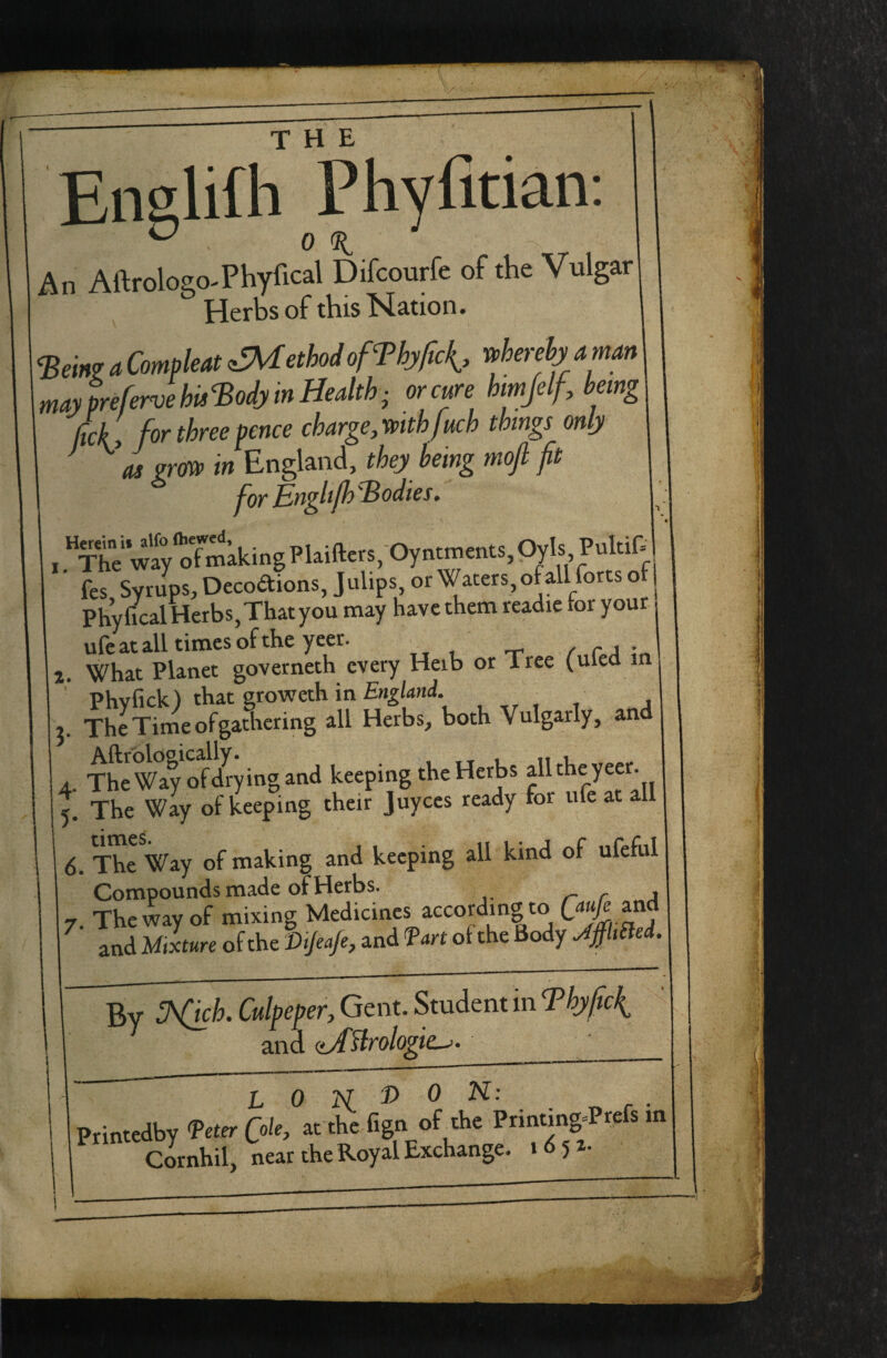 Phyfitia 0 An Aftrologo-Phyfical Difcourfe of the Vulgar Herbs of this N^ation. mayprefervehMj in Health; or cure hmjelf, being ‘ M., for three fence charge, mthjuch things only ^ as grm in England, they being mojl fit for Engli/h^odies, , “ w'l; oTmaking Plaifters/Oyntments, Oyls Pultif= fes Syrups, Decoa:ions,Julips,or Waters,ofallfortso i PhyficalHerbs,Thatyou may have them readic tor your u feat all times of the yeer. , -p r„Cf.A \n 2. What Planet governeth every Herb or Tree (uled m ’ Phyfick) that groweth in EngUni. 7. The Time of gathering all Herbs, both Vulgarly, and 4. TheWayofdl-ying and keeping the Herbs all the yeer 5. The Way of keeping their Juyces ready for ufe at all 6. The Way of making and keeping all kind of ufeful Compounds made of Herbs. 7. The way of mixing Medicines according to W ^nd and Mixture of the Dijea/e, and fart of the Body JjfhSiei. By Culpeper, Gent. Student in Thyficl^ and (^Hrologie^. L 0 2i f> 0 N: Printedby feter Cole, at the fign of the Printing«Preis m Cornhil, near the Royal Exchange. 1^52.