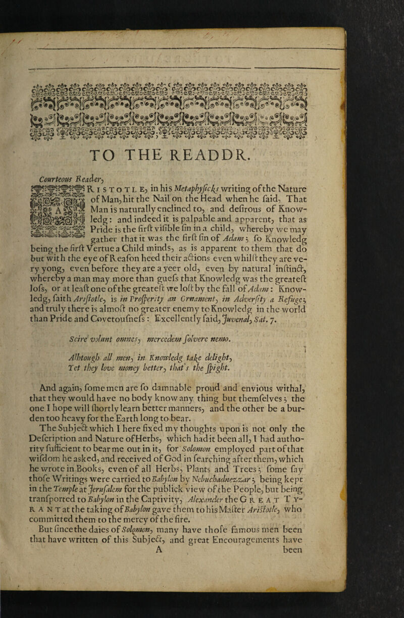 TO THE READER. Courteous Reader^ of Man^jhit the Nail on the Head when he faid-, That Man is naturally enclined to^ and defirous of Know- ledg: and indeed it is palpable and apparent^ that as Pride is the firft vifible fin in a child;, whereby we may gather that it was the firft fin of Adamt, fo Knowledg being the firft Vertue a Child minds^ as is apparent to them that do but with the eye of Reafon heed their a^lions even whilft they are ve¬ ry yong, even before they are ayeer old^ everi by natural inftind, whereby a man may more than guefs that Knowledg was the greateft lofs^ or at leaft one of the greateft we loft by the fall of Adap^: Know¬ ledge faith Ariflotle^ is in Troj^eritj an Crnament^ in Adverfty a Refugee and truly there is almoft no greater enemy to Knowledg in the world than Pride and Covetoufnefs: Excellently faid^ Juvenal^ Sat, 7. Scire v'jlnnt omnes-j mercedem folvere nemo. AWtoHgb all men') in Y^nowledg taj^e delight) Tet they love money better-) that's the j^ight. And agaiue fomemen are fo damnable proud and envious withah that they would have no body know any thing but themfelves 5 the one I hope will fhortly learn better mannerse and the other be a bur¬ den too heavy for the Earth long to bear. The Subjeft which I here fixed my thoughts upon is not only the Defeription and Nature ofHerbsj which had it been alb t had autho¬ rity fufficient to bear me out in it^ ^or Solomon employed partofthat wifdom he asked;, and received of God in fearching after them^ which he wrote in Books^ even of all Herbs;, Plants and Trees ^ fome fay thofe Writings were carried to Babylon by Nebuchadnezzar ^ being kept in the Temple at Jerufalem for the publick view of the People;, but being tranfported to Babylon in the Captivity;, Alexander the Great Ty¬ rant at the taking o^Babylon gave them to his Mafter Arislotlej who committed them to the mercy of the fire. Butfincethedaies of^^?W/<7«5 many have thofe famous men been that have written of this Subjefr, and great Encouragements have A been