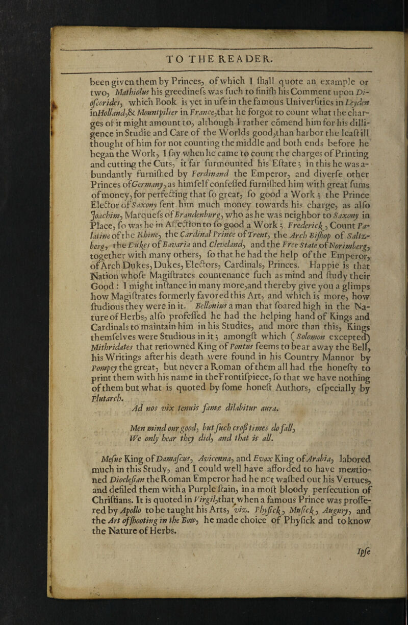 been given them by Princes^ ofwhich I fhall quote an example or twoj Mathiolus his greedinefs was fuch to finifh his Comment upon Di- ofeoricksy which Rook is yet in ufe in the famous Univerhties in Leydeti mHollandy^MountpUer in Franccythdit he forgot to count what the char- ges ot it might amount tO;> although I rather c5mend him for his dilii- genee inStudieand Care of the Worlds good^than harbor the leafi: ill thought of him for not counting the middle and both ends before he began the Work, I fay when he came to count the charges of Printing and cutting the Cuts, it far furmounted hisEftate^ in this he was a- bundantly furniilied by Ferdinand the Emperor, and diverfe other Princes oiGermmyy as himfelf confefled furniflted hirn with great fums ofmoney, for perfecting that fo great, fo good a Work 5 the Prince Eled'or of-^^xwi/fent him much money towards his charge, as alfo joachimy Marquefs of Brandenbnrgy who as he was neighbor to Saxony in Place, fo was he in At eftion to fo good a Work ^ Frederich^y Count Ta^ laiimof the Rhincy the: Cardinal Prince of trenty the Arch Bifiop of Saltz,- bergj th e Vuf^es of Bavaria and Clevelandy and the Free state of Norimbergj together with many others, fo that he had the help of the Emperor, of Arch Dukes, Dukes, Eledors, Cardinals, Princes. Happie is that Nation whofe Magiftrates countenance fuch as mind and ftudy their Good : 1 might inftance in many more,and thereby give you a glimps how Magiftrates formerly favored this Art, and which is more, how ftudious they were in it- Bellonim a man that foared high in the Na- tureof Herbs, alfo profeffed he had the helping hand of Kings and Cardinals to maintain him in his Studies, and more than this. Kings themfelves were Studious in it 5 amongfl: which ( Solomon excepted) Uithridates that renowned King of Tontm feems to bear away the Bell, his Writings after his death were found in his Country Mannor by the great, but never a Roman ofthemallhad the honefty to print them with his name in theFrontifpiece, fo that we have nothing of them but what is quoted byfome honeft Authors, efpecially by rlntarch. 4d nos vix tenuis fam£ dilabitur aura. Men mind our goody but fuch crof times dofally We only hear they didy and that is all. Mefue King ofDamafeu^y Avicennay and Fvax King of Arahiay labored much in this Study, and I could well have afforded to have me//tio- ned Diocleftan the Roman Emperor had he not waffled out his Vertues, and defiled them with a Purple ffain, in a moff: bloody pcrfecution of Chriftians. It is quoted in F/r^77,tha^when a famous Prince was proffe¬ red by to be taught his Arts, vjt:,. Thyfeko and the Art offhooting in the Bovpy he made choice of Phyfick and to know the Nature of Herbs. Ipfi