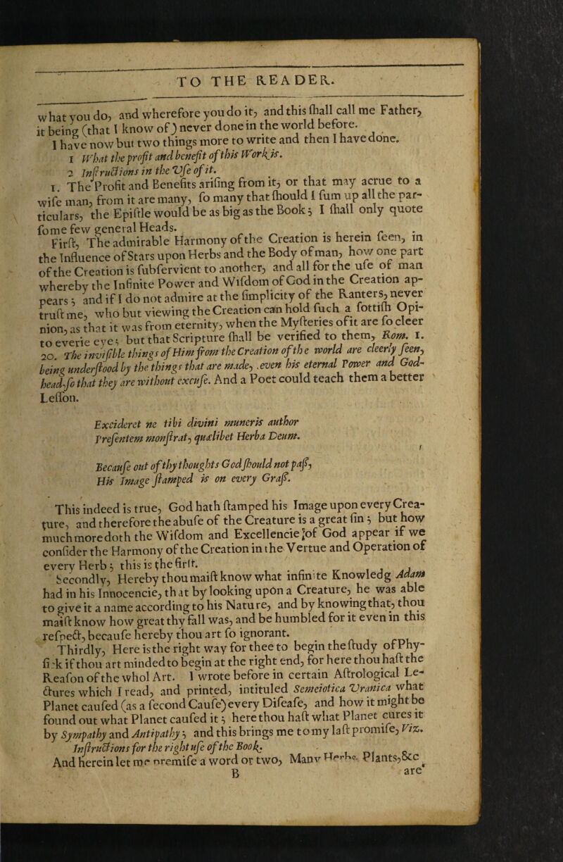 what you do, and wherefore you do it, and this ftall call me Father, it bein^ (that 1 know of 3 never done in the world before. 1 have now but two things more to write and then I have done. 1 what the profit and benefit of thk Workjs, 2 JnflriSions in the Vfe of it. I TheTrofit and Benefits arifing from it, or that may acme to a wife man, from it are many, fo many that ftould 1 fum up al the par¬ ticulars, the Epiftle would be as big as the Book; I {hall only quote fome few general Heads. ^ ■ l • r Firft, The admirable Harmony of the Creation is herein feen, in the InHuence of Stars upon Herbs and the Body of man, how one part of the Creation is fubfervient to another, and all for the ufe ot man whereby the Infinite Power and Wifdom of God in the Creation ap¬ pears i and if I do not admire at the fimplicity of the Ranters, never truftme, who but viewing the Creation can hold fuch a fottllh Opi¬ nion, as that it was from eternity, when the Myfter.es ofit are fo cleer to eyerie eye; but that Scripture (hall be verified to them, Rvm. I. 20 The invMle things of Him fiom the Creation of the world are cleenf/een, beinz underflood by the things that are made, .even hk eternal Power and God- headfo that they are without exoife. And a Poet could teach them a better Lefibii. Excideret ne tihi divini munerk author T’refentem monflrat^ ^udibet Herba Deum. Becaufe out of thy thoughts Godfioould not pafiy Hk Image ftamped k on every Graft. This indeed is true, God hath ftamped his Image upon every Crea¬ ture, and therefore the abufe of the Creature is a great fin ^ but how muchmoredoth the Wifdom and Excellencie [of God appear if we confider the Harmony of the Creation in the Vertue and Operation of every Herb ^ thisis^hefirlt. . , Secondly, Hereby thoumaift know what infinite Knowledg Adam had in his Innocencie, th at by looking upon a Creature, he was a e to give it a name according to his Natu re, and by knowing that, ^kou maift know how great thy fall was, and be humbled for it even in this refped, becaufe hereby thou art fo ignorant. Thirdly, Here is the right way for thee to begin the Itudy otEhy- fi 'k if thou art minded to begin at the right end, for here thou haft the Reafon of the whol Art. 1 wrote before in certain Aftrological Le- a:ures which I read, and printed, intituled Semeiotica Vranica what Planet caufed (as a fecond Caufe) every Difeafe, and how it might be found out what Planet caufed it, here thou haft what Planet cures it by Sympathy and Antipathy h and this brings me tomy laft promife, Viz. Tnfiruclions for the right life of the Boo - , rn c And herein let roe nremife a word or two, Manv Plants,occ ^ B are