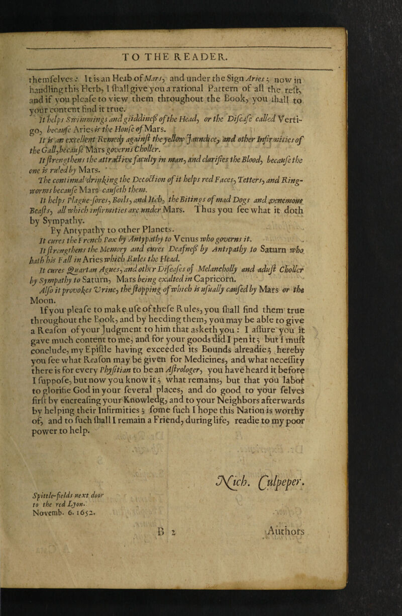 themfelves .* 11 is an Hcab of MarJy and under the Sign Jnes 5 now in handling this Herb, 1 iliall give you a rational Pattern of all the rcif, and if you plcafe to view them throughout the Book, you diall to your content find it true. U 'helps Swimmings and giiddinef of the Head-) or the Difeafe called Verti¬ go, hecanfe Aiicsk the Hon fe of Mars, ' ,1 It k an excelknt Remedy againft theyeU&w Jat/ndteej 'and other If^rmities of the Gallyhecaufe Mars governs Choller. Itfirengthens the attroBive faculty in man^ and clarifies the Bloody becaufe the one is ruled by Mars, The contimtal drinking the Deco&iott of it helps red Facesj Tetters^ and Ring- irormsbecatifeMar^ caufeth them. It helps rlagueforesj Boils^ and Jtchj theBitings of mad Dogs and ^enemouf Beaflsj all which tnfirmities arc under Mars. Thus you fee what it doth by Sympathy. By Antypathy to other Planets. It cures the French Pox by Antypathy to Venus who governs it. It firengthens the Memory and 0ires Deafnefi by Antipathy to Saturn who hath hk Fall Aries which Rules the Head. It cures ^artan Agues^ and other Difeafes oj MelanehoUy and aduji C^oUer by Sympathy to Satmrij Mars being exalted in Capricorn. Alfo it provokes Vrinej theflopping of which kufually caufedby Mars or thet Moon. Ifyou pleafe to make ufeofthefe Rules,you (hall find them’true throughout the Book, and by heeding them, you may be able to give a Reafon of your Judgment to him that asketh you : I aflhre you it gave much content to me, and for your goods did I pen it ^ buti muft conclude, myEpiftle having exceeded its Bounds alreadie^ hereby you fee what Reafon may be given for Medicines, and what necclfity there is for every vhyfitian to be an Afirologerj you have heard it before I fuppofe, but now you know ic 5 what remains, but that you labo^ to glorifie Godinyour feveral places, and do good to your felveS firft by encreafing your Knowleag, and to your Neighbors afterwards by helping their Infirmities , fome fuch I hope this Nation is worthy of, and to fuch (hall I remain a Friend, during life, readie to my poor power to help. J\Qch. Quipeper. Sfittle-felds next door to the red Lyon. No'vetnb. 6.1652. B 1 Authors