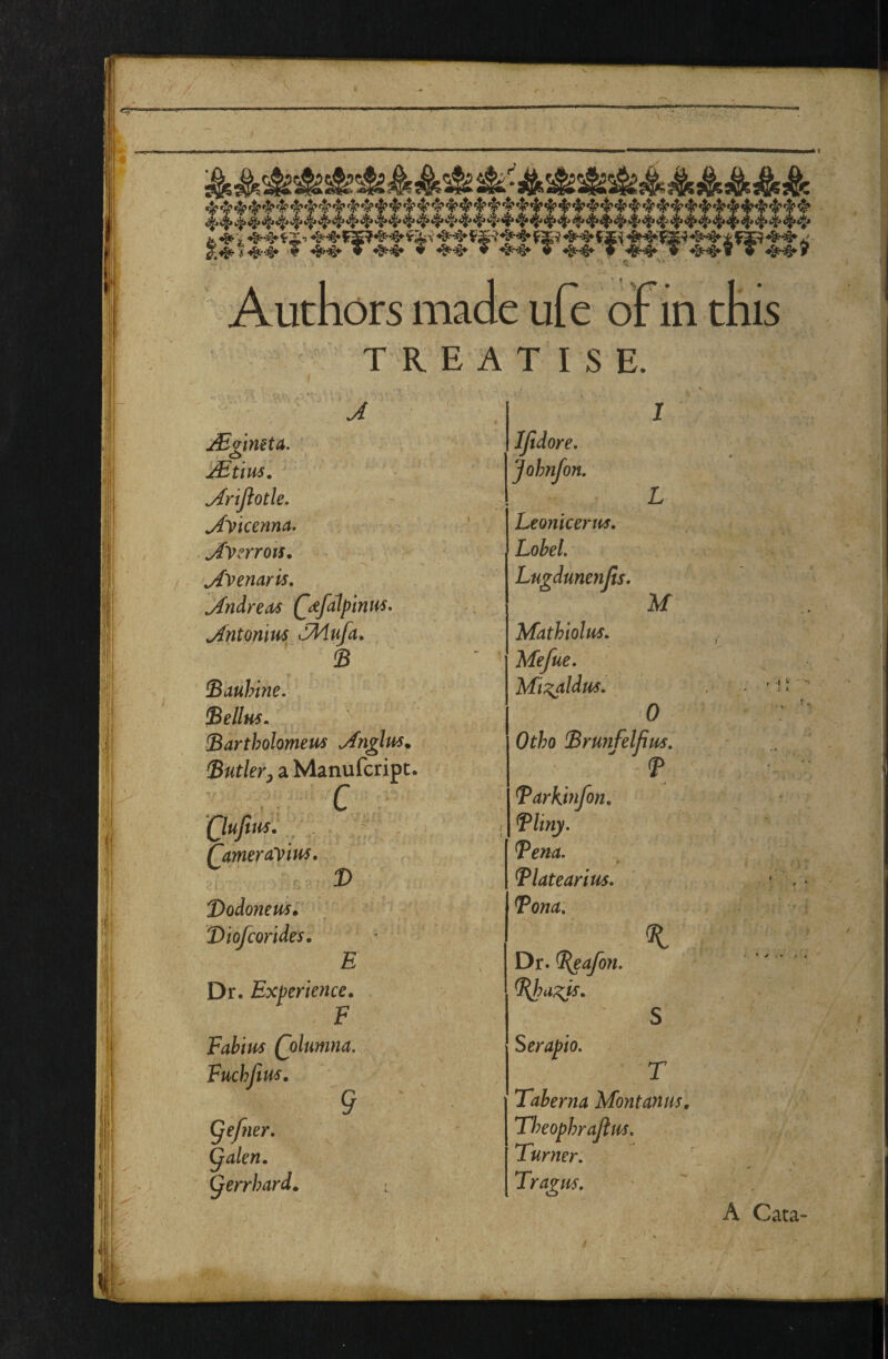 Authors made ufe of in this TREATISE. A jBgineta. aEuus. ^rijlotle. ^yicenna. ^ycrrots, j{yenaris, jin^reo/S (^dfdlpintis, ^ntonm SMufa^ B Bauhine. Bellus. !Bartholomem J'nglus, Butler^ a Manufcript. ■A C , Qujim. - , QameraViti^. Bodonem* Biofcorides. E Dr. Experience. F Fabius Qolumna. Fuchjius, 9 Qefner, ^alen. ^errhard. IJldore, Johnfon, Leonicertis. Lohel. Lugdmenjis. Mathiolus. Mefue, Mi:^ldm, M 0 Otho Brunfelfim. Barkinfon. Bliny. Bena. Blatearius, Bona. Dr. B^afon. Bbu;^is. S Serapio. T Taberna Montanm, TImphraJius, Turner. Tragus, . I ^ ; * A Cata-